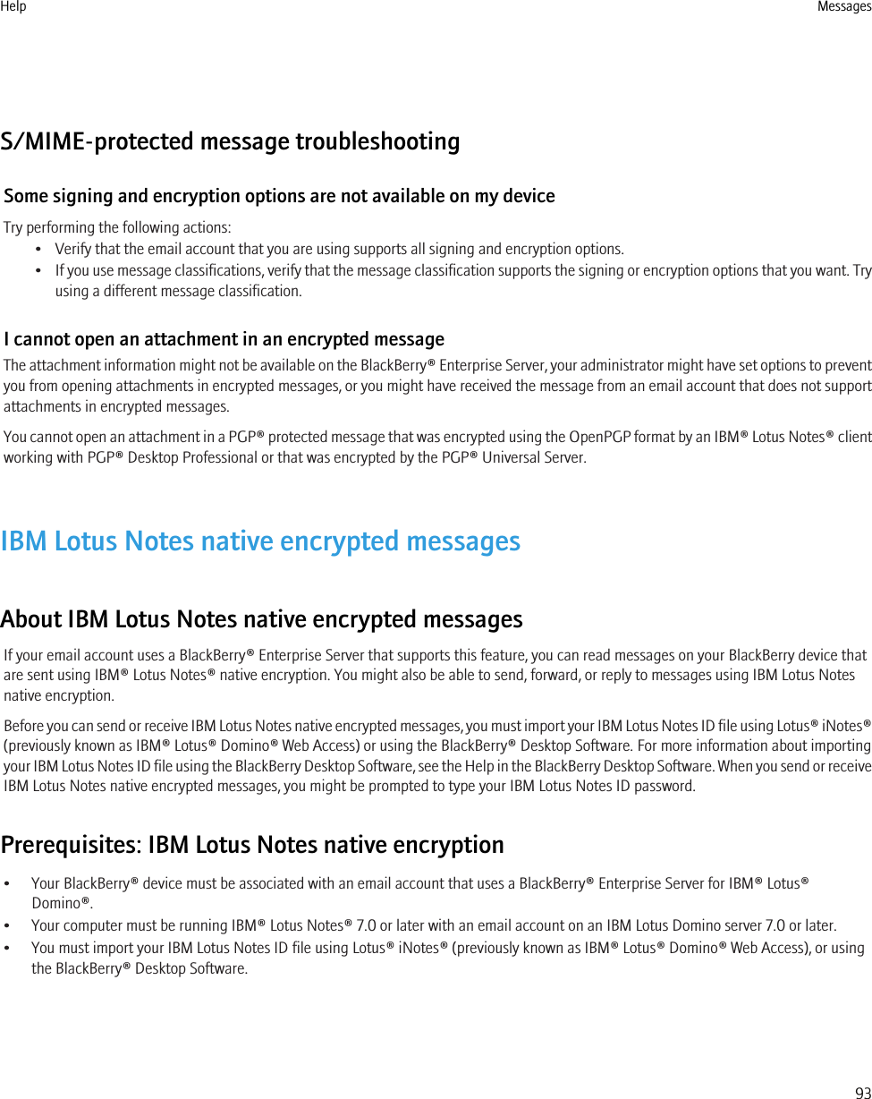 S/MIME-protected message troubleshootingSome signing and encryption options are not available on my deviceTry performing the following actions:• Verify that the email account that you are using supports all signing and encryption options.•If you use message classifications, verify that the message classification supports the signing or encryption options that you want. Tryusing a different message classification.I cannot open an attachment in an encrypted messageThe attachment information might not be available on the BlackBerry® Enterprise Server, your administrator might have set options to preventyou from opening attachments in encrypted messages, or you might have received the message from an email account that does not supportattachments in encrypted messages.You cannot open an attachment in a PGP® protected message that was encrypted using the OpenPGP format by an IBM® Lotus Notes® clientworking with PGP® Desktop Professional or that was encrypted by the PGP® Universal Server.IBM Lotus Notes native encrypted messagesAbout IBM Lotus Notes native encrypted messagesIf your email account uses a BlackBerry® Enterprise Server that supports this feature, you can read messages on your BlackBerry device thatare sent using IBM® Lotus Notes® native encryption. You might also be able to send, forward, or reply to messages using IBM Lotus Notesnative encryption.Before you can send or receive IBM Lotus Notes native encrypted messages, you must import your IBM Lotus Notes ID file using Lotus® iNotes®(previously known as IBM® Lotus® Domino® Web Access) or using the BlackBerry® Desktop Software. For more information about importingyour IBM Lotus Notes ID file using the BlackBerry Desktop Software, see the Help in the BlackBerry Desktop Software. When you send or receiveIBM Lotus Notes native encrypted messages, you might be prompted to type your IBM Lotus Notes ID password.Prerequisites: IBM Lotus Notes native encryption• Your BlackBerry® device must be associated with an email account that uses a BlackBerry® Enterprise Server for IBM® Lotus®Domino®.• Your computer must be running IBM® Lotus Notes® 7.0 or later with an email account on an IBM Lotus Domino server 7.0 or later.• You must import your IBM Lotus Notes ID file using Lotus® iNotes® (previously known as IBM® Lotus® Domino® Web Access), or usingthe BlackBerry® Desktop Software.Help Messages93
