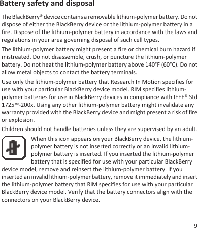 Battery safety and disposalThe BlackBerry® device contains a removable lithium-polymer battery. Do notdispose of either the BlackBerry device or the lithium-polymer battery in afire. Dispose of the lithium-polymer battery in accordance with the laws andregulations in your area governing disposal of such cell types.The lithium-polymer battery might present a fire or chemical burn hazard ifmistreated. Do not disassemble, crush, or puncture the lithium-polymerbattery. Do not heat the lithium-polymer battery above 140°F (60°C). Do notallow metal objects to contact the battery terminals.Use only the lithium-polymer battery that Research In Motion specifies foruse with your particular BlackBerry device model. RIM specifies lithium-polymer batteries for use in BlackBerry devices in compliance with IEEE® Std1725™-200x. Using any other lithium-polymer battery might invalidate anywarranty provided with the BlackBerry device and might present a risk of fireor explosion.Children should not handle batteries unless they are supervised by an adult.When this icon appears on your BlackBerry device, the lithium-polymer battery is not inserted correctly or an invalid lithium-polymer battery is inserted. If you inserted the lithium-polymerbattery that is specified for use with your particular BlackBerrydevice model, remove and reinsert the lithium-polymer battery. If youinserted an invalid lithium-polymer battery, remove it immediately and insertthe lithium-polymer battery that RIM specifies for use with your particularBlackBerry device model. Verify that the battery connectors align with theconnectors on your BlackBerry device.9