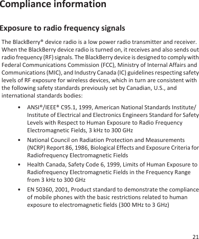 Compliance informationExposure to radio frequency signalsThe BlackBerry® device radio is a low power radio transmitter and receiver.When the BlackBerry device radio is turned on, it receives and also sends outradio frequency (RF) signals. The BlackBerry device is designed to comply withFederal Communications Commission (FCC), Ministry of Internal Affairs andCommunications (MIC), and Industry Canada (IC) guidelines respecting safetylevels of RF exposure for wireless devices, which in turn are consistent withthe following safety standards previously set by Canadian, U.S., andinternational standards bodies:• ANSI®/IEEE® C95.1, 1999, American National Standards Institute/Institute of Electrical and Electronics Engineers Standard for SafetyLevels with Respect to Human Exposure to Radio FrequencyElectromagnetic Fields, 3 kHz to 300 GHz• National Council on Radiation Protection and Measurements(NCRP) Report 86, 1986, Biological Effects and Exposure Criteria forRadiofrequency Electromagnetic Fields• Health Canada, Safety Code 6, 1999, Limits of Human Exposure toRadiofrequency Electromagnetic Fields in the Frequency Rangefrom 3 kHz to 300 GHz• EN 50360, 2001, Product standard to demonstrate the complianceof mobile phones with the basic restrictions related to humanexposure to electromagnetic fields (300 MHz to 3 GHz)21