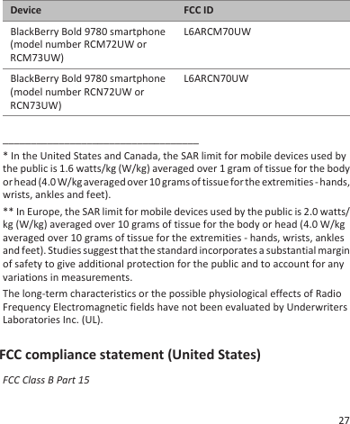 Device FCC IDBlackBerry Bold 9780 smartphone(model number RCM72UW orRCM73UW)L6ARCM70UWBlackBerry Bold 9780 smartphone(model number RCN72UW orRCN73UW)L6ARCN70UW___________________________________* In the United States and Canada, the SAR limit for mobile devices used bythe public is 1.6 watts/kg (W/kg) averaged over 1 gram of tissue for the bodyor head (4.0 W/kg averaged over 10 grams of tissue for the extremities - hands,wrists, ankles and feet).** In Europe, the SAR limit for mobile devices used by the public is 2.0 watts/kg (W/kg) averaged over 10 grams of tissue for the body or head (4.0 W/kgaveraged over 10 grams of tissue for the extremities - hands, wrists, anklesand feet). Studies suggest that the standard incorporates a substantial marginof safety to give additional protection for the public and to account for anyvariations in measurements.The long-term characteristics or the possible physiological effects of RadioFrequency Electromagnetic fields have not been evaluated by UnderwritersLaboratories Inc. (UL).FCC compliance statement (United States)FCC Class B Part 1527