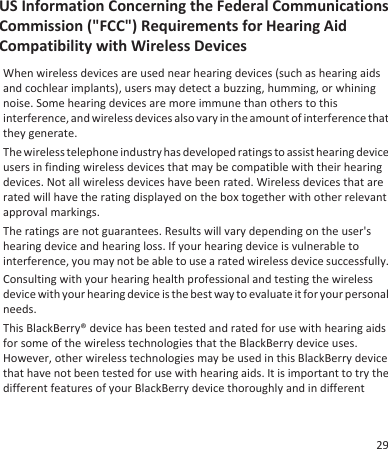 US Information Concerning the Federal CommunicationsCommission (&quot;FCC&quot;) Requirements for Hearing AidCompatibility with Wireless DevicesWhen wireless devices are used near hearing devices (such as hearing aidsand cochlear implants), users may detect a buzzing, humming, or whiningnoise. Some hearing devices are more immune than others to thisinterference, and wireless devices also vary in the amount of interference thatthey generate.The wireless telephone industry has developed ratings to assist hearing deviceusers in finding wireless devices that may be compatible with their hearingdevices. Not all wireless devices have been rated. Wireless devices that arerated will have the rating displayed on the box together with other relevantapproval markings.The ratings are not guarantees. Results will vary depending on the user&apos;shearing device and hearing loss. If your hearing device is vulnerable tointerference, you may not be able to use a rated wireless device successfully.Consulting with your hearing health professional and testing the wirelessdevice with your hearing device is the best way to evaluate it for your personalneeds.This BlackBerry® device has been tested and rated for use with hearing aidsfor some of the wireless technologies that the BlackBerry device uses.However, other wireless technologies may be used in this BlackBerry devicethat have not been tested for use with hearing aids. It is important to try thedifferent features of your BlackBerry device thoroughly and in different29