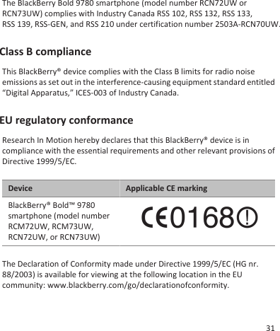 The BlackBerry Bold 9780 smartphone (model number RCN72UW orRCN73UW) complies with Industry Canada RSS 102, RSS 132, RSS 133, RSS 139, RSS-GEN, and RSS 210 under certification number 2503A-RCN70UW.Class B complianceThis BlackBerry® device complies with the Class B limits for radio noiseemissions as set out in the interference-causing equipment standard entitled“Digital Apparatus,” ICES-003 of Industry Canada.EU regulatory conformanceResearch In Motion hereby declares that this BlackBerry® device is incompliance with the essential requirements and other relevant provisions ofDirective 1999/5/EC.Device Applicable CE markingBlackBerry® Bold™ 9780smartphone (model numberRCM72UW, RCM73UW,RCN72UW, or RCN73UW)The Declaration of Conformity made under Directive 1999/5/EC (HG nr.88/2003) is available for viewing at the following location in the EUcommunity: www.blackberry.com/go/declarationofconformity.31