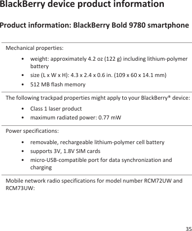 BlackBerry device product informationProduct information: BlackBerry Bold 9780 smartphoneMechanical properties:• weight: approximately 4.2 oz (122 g) including lithium-polymerbattery• size (L x W x H): 4.3 x 2.4 x 0.6 in. (109 x 60 x 14.1 mm)• 512 MB flash memoryThe following trackpad properties might apply to your BlackBerry® device:• Class 1 laser product• maximum radiated power: 0.77 mWPower specifications:• removable, rechargeable lithium-polymer cell battery• supports 3V, 1.8V SIM cards• micro-USB-compatible port for data synchronization andchargingMobile network radio specifications for model number RCM72UW andRCM73UW:35