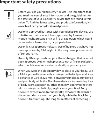 Important safety precautionsBefore you use your BlackBerry® device, it is important thatyou read the compliance information and the guidelines forthe safe use of your BlackBerry device that are found in thisguide. To find the latest safety and product information, visitwww.blackberry.com/docs/smartphones.Use only approved batteries with your BlackBerry device. Useof batteries that have not been approved by Research InMotion might present a risk of fire or explosion, which couldcause serious harm, death, or property loss.Use only RIM approved holsters. Use of holsters that have notbeen approved by RIM might, in the long term, present a riskof serious harm.Use only RIM approved chargers. Use of chargers that have notbeen approved by RIM might present a risk of fire or explosion,which could cause serious harm, death, or property loss.When you wear the BlackBerry device close to your body, usea RIM approved holster with an integrated belt clip or maintaina distance of 0.98 in. (25 mm) between your BlackBerry deviceand your body while the BlackBerry device is transmitting. Useof body-worn accessories, other than RIM approved holsterswith an integrated belt clip, might cause your BlackBerrydevice to exceed radio frequency (RF) exposure standards ifthe accessories are worn on your body while the BlackBerrydevice is transmitting. The long term effects of exceeding RF3