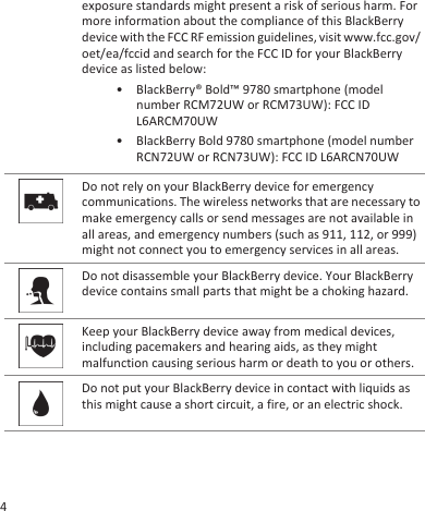 exposure standards might present a risk of serious harm. Formore information about the compliance of this BlackBerrydevice with the FCC RF emission guidelines, visit www.fcc.gov/oet/ea/fccid and search for the FCC ID for your BlackBerrydevice as listed below:• BlackBerry® Bold™ 9780 smartphone (modelnumber RCM72UW or RCM73UW): FCC IDL6ARCM70UW• BlackBerry Bold 9780 smartphone (model numberRCN72UW or RCN73UW): FCC ID L6ARCN70UWDo not rely on your BlackBerry device for emergencycommunications. The wireless networks that are necessary tomake emergency calls or send messages are not available inall areas, and emergency numbers (such as 911, 112, or 999)might not connect you to emergency services in all areas.Do not disassemble your BlackBerry device. Your BlackBerrydevice contains small parts that might be a choking hazard.Keep your BlackBerry device away from medical devices,including pacemakers and hearing aids, as they mightmalfunction causing serious harm or death to you or others.Do not put your BlackBerry device in contact with liquids asthis might cause a short circuit, a fire, or an electric shock.4