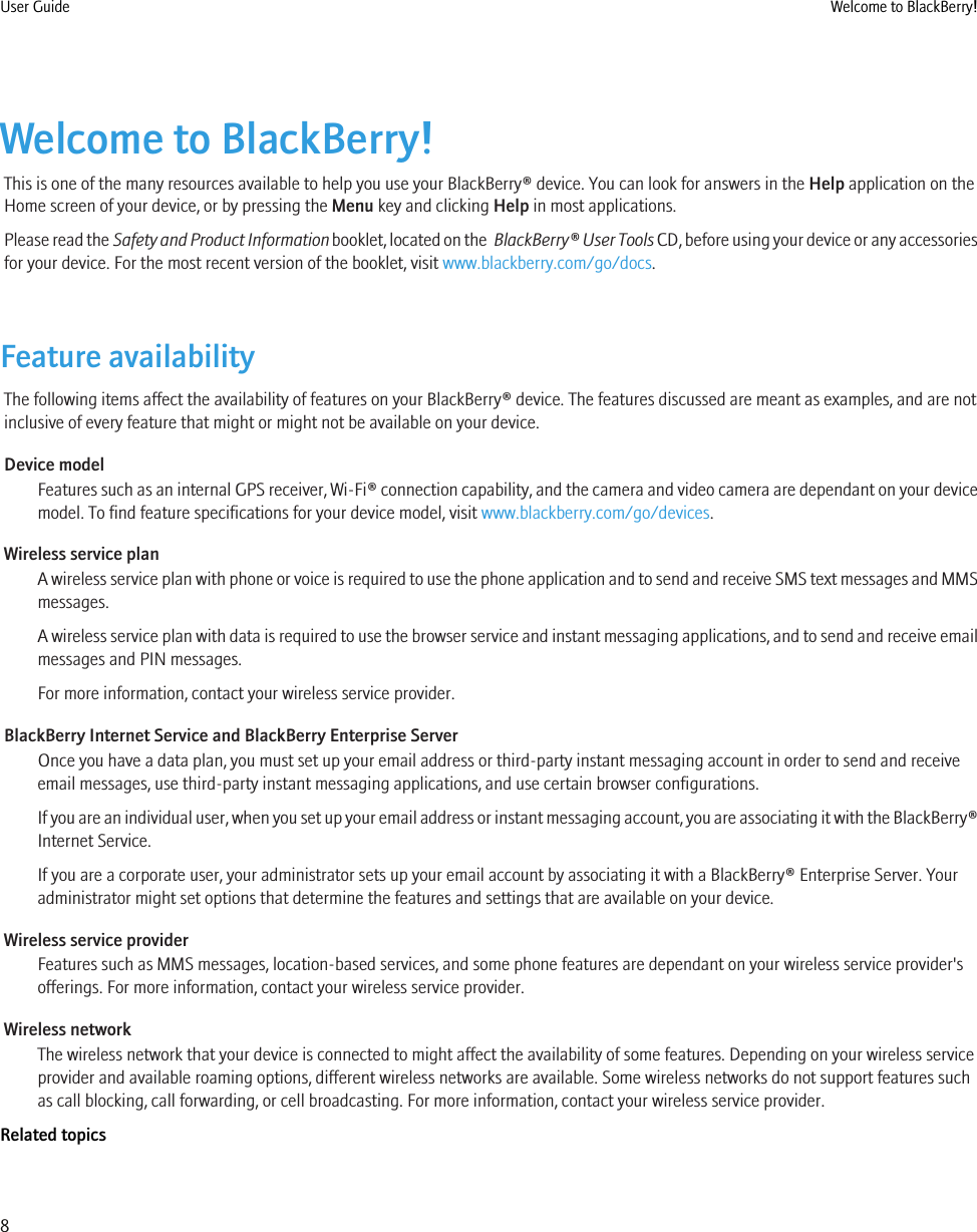 Welcome to BlackBerry!This is one of the many resources available to help you use your BlackBerry® device. You can look for answers in the Help application on theHome screen of your device, or by pressing the Menu key and clicking Help in most applications.Please read the Safety and Product Information booklet, located on the  BlackBerry® User Tools CD, before using your device or any accessoriesfor your device. For the most recent version of the booklet, visit www.blackberry.com/go/docs.Feature availabilityThe following items affect the availability of features on your BlackBerry® device. The features discussed are meant as examples, and are notinclusive of every feature that might or might not be available on your device.Device modelFeatures such as an internal GPS receiver, Wi-Fi® connection capability, and the camera and video camera are dependant on your devicemodel. To find feature specifications for your device model, visit www.blackberry.com/go/devices.Wireless service planA wireless service plan with phone or voice is required to use the phone application and to send and receive SMS text messages and MMSmessages.A wireless service plan with data is required to use the browser service and instant messaging applications, and to send and receive emailmessages and PIN messages.For more information, contact your wireless service provider.BlackBerry Internet Service and BlackBerry Enterprise ServerOnce you have a data plan, you must set up your email address or third-party instant messaging account in order to send and receiveemail messages, use third-party instant messaging applications, and use certain browser configurations.If you are an individual user, when you set up your email address or instant messaging account, you are associating it with the BlackBerry®Internet Service.If you are a corporate user, your administrator sets up your email account by associating it with a BlackBerry® Enterprise Server. Youradministrator might set options that determine the features and settings that are available on your device.Wireless service providerFeatures such as MMS messages, location-based services, and some phone features are dependant on your wireless service provider&apos;sofferings. For more information, contact your wireless service provider.Wireless networkThe wireless network that your device is connected to might affect the availability of some features. Depending on your wireless serviceprovider and available roaming options, different wireless networks are available. Some wireless networks do not support features suchas call blocking, call forwarding, or cell broadcasting. For more information, contact your wireless service provider.Related topicsUser Guide Welcome to BlackBerry!8