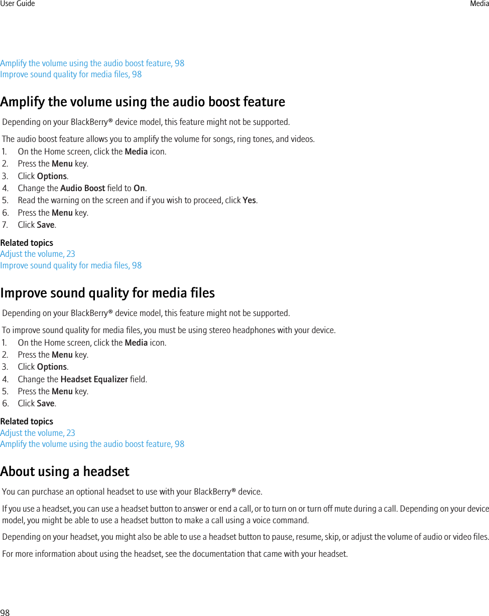 Amplify the volume using the audio boost feature, 98Improve sound quality for media files, 98Amplify the volume using the audio boost featureDepending on your BlackBerry® device model, this feature might not be supported.The audio boost feature allows you to amplify the volume for songs, ring tones, and videos.1. On the Home screen, click the Media icon.2. Press the Menu key.3. Click Options.4. Change the Audio Boost field to On.5. Read the warning on the screen and if you wish to proceed, click Yes.6. Press the Menu key.7. Click Save.Related topicsAdjust the volume, 23Improve sound quality for media files, 98Improve sound quality for media filesDepending on your BlackBerry® device model, this feature might not be supported.To improve sound quality for media files, you must be using stereo headphones with your device.1. On the Home screen, click the Media icon.2. Press the Menu key.3. Click Options.4. Change the Headset Equalizer field.5. Press the Menu key.6. Click Save.Related topicsAdjust the volume, 23Amplify the volume using the audio boost feature, 98About using a headsetYou can purchase an optional headset to use with your BlackBerry® device.If you use a headset, you can use a headset button to answer or end a call, or to turn on or turn off mute during a call. Depending on your devicemodel, you might be able to use a headset button to make a call using a voice command.Depending on your headset, you might also be able to use a headset button to pause, resume, skip, or adjust the volume of audio or video files.For more information about using the headset, see the documentation that came with your headset.User Guide Media98