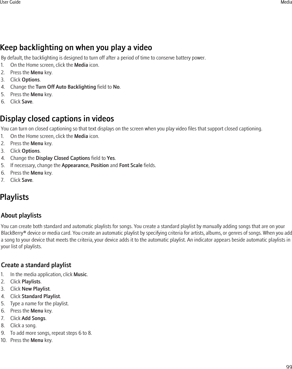 Keep backlighting on when you play a videoBy default, the backlighting is designed to turn off after a period of time to conserve battery power.1. On the Home screen, click the Media icon.2. Press the Menu key.3. Click Options.4. Change the Turn Off Auto Backlighting field to No.5. Press the Menu key.6. Click Save.Display closed captions in videosYou can turn on closed captioning so that text displays on the screen when you play video files that support closed captioning.1. On the Home screen, click the Media icon.2. Press the Menu key.3. Click Options.4. Change the Display Closed Captions field to Yes.5. If necessary, change the Appearance, Position and Font Scale fields.6. Press the Menu key.7. Click Save.PlaylistsAbout playlistsYou can create both standard and automatic playlists for songs. You create a standard playlist by manually adding songs that are on yourBlackBerry® device or media card. You create an automatic playlist by specifying criteria for artists, albums, or genres of songs. When you adda song to your device that meets the criteria, your device adds it to the automatic playlist. An indicator appears beside automatic playlists inyour list of playlists.Create a standard playlist1. In the media application, click Music.2. Click Playlists.3. Click New Playlist.4. Click Standard Playlist.5. Type a name for the playlist.6. Press the Menu key.7. Click Add Songs.8. Click a song.9. To add more songs, repeat steps 6 to 8.10. Press the Menu key.User Guide Media99