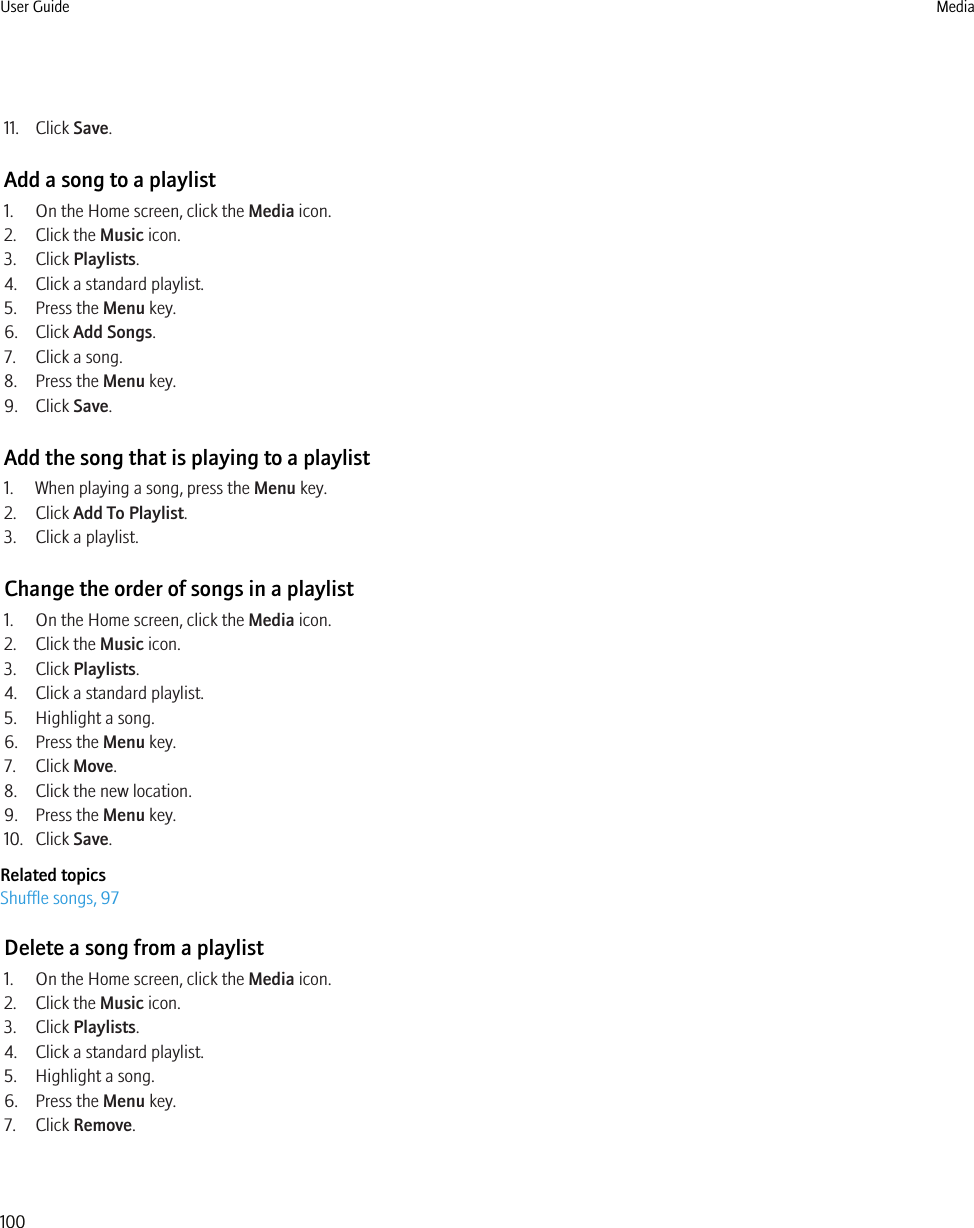 11. Click Save.Add a song to a playlist1. On the Home screen, click the Media icon.2. Click the Music icon.3. Click Playlists.4. Click a standard playlist.5. Press the Menu key.6. Click Add Songs.7. Click a song.8. Press the Menu key.9. Click Save.Add the song that is playing to a playlist1. When playing a song, press the Menu key.2. Click Add To Playlist.3. Click a playlist.Change the order of songs in a playlist1. On the Home screen, click the Media icon.2. Click the Music icon.3. Click Playlists.4. Click a standard playlist.5. Highlight a song.6. Press the Menu key.7. Click Move.8. Click the new location.9. Press the Menu key.10. Click Save.Related topicsShuffle songs, 97Delete a song from a playlist1. On the Home screen, click the Media icon.2. Click the Music icon.3. Click Playlists.4. Click a standard playlist.5. Highlight a song.6. Press the Menu key.7. Click Remove.User Guide Media100