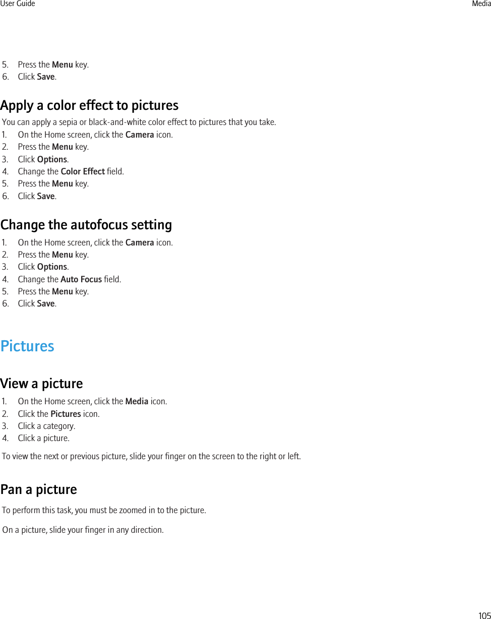 5. Press the Menu key.6. Click Save.Apply a color effect to picturesYou can apply a sepia or black-and-white color effect to pictures that you take.1. On the Home screen, click the Camera icon.2. Press the Menu key.3. Click Options.4. Change the Color Effect field.5. Press the Menu key.6. Click Save.Change the autofocus setting1. On the Home screen, click the Camera icon.2. Press the Menu key.3. Click Options.4. Change the Auto Focus field.5. Press the Menu key.6. Click Save.PicturesView a picture1. On the Home screen, click the Media icon.2. Click the Pictures icon.3. Click a category.4. Click a picture.To view the next or previous picture, slide your finger on the screen to the right or left.Pan a pictureTo perform this task, you must be zoomed in to the picture.On a picture, slide your finger in any direction.User Guide Media105