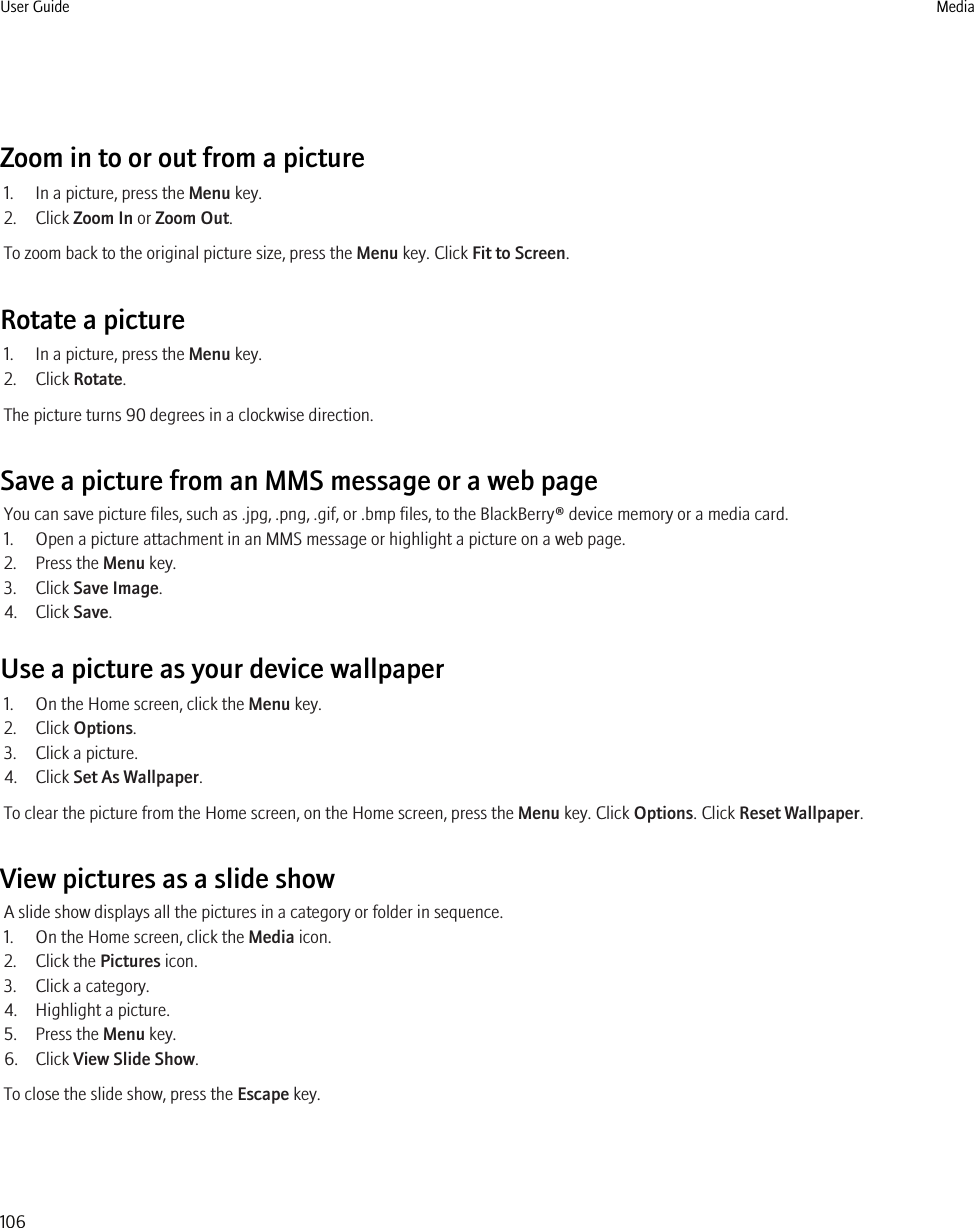 Zoom in to or out from a picture1. In a picture, press the Menu key.2. Click Zoom In or Zoom Out.To zoom back to the original picture size, press the Menu key. Click Fit to Screen.Rotate a picture1. In a picture, press the Menu key.2. Click Rotate.The picture turns 90 degrees in a clockwise direction.Save a picture from an MMS message or a web pageYou can save picture files, such as .jpg, .png, .gif, or .bmp files, to the BlackBerry® device memory or a media card.1. Open a picture attachment in an MMS message or highlight a picture on a web page.2. Press the Menu key.3. Click Save Image.4. Click Save.Use a picture as your device wallpaper1. On the Home screen, click the Menu key.2. Click Options.3. Click a picture.4. Click Set As Wallpaper.To clear the picture from the Home screen, on the Home screen, press the Menu key. Click Options. Click Reset Wallpaper.View pictures as a slide showA slide show displays all the pictures in a category or folder in sequence.1. On the Home screen, click the Media icon.2. Click the Pictures icon.3. Click a category.4. Highlight a picture.5. Press the Menu key.6. Click View Slide Show.To close the slide show, press the Escape key.User Guide Media106