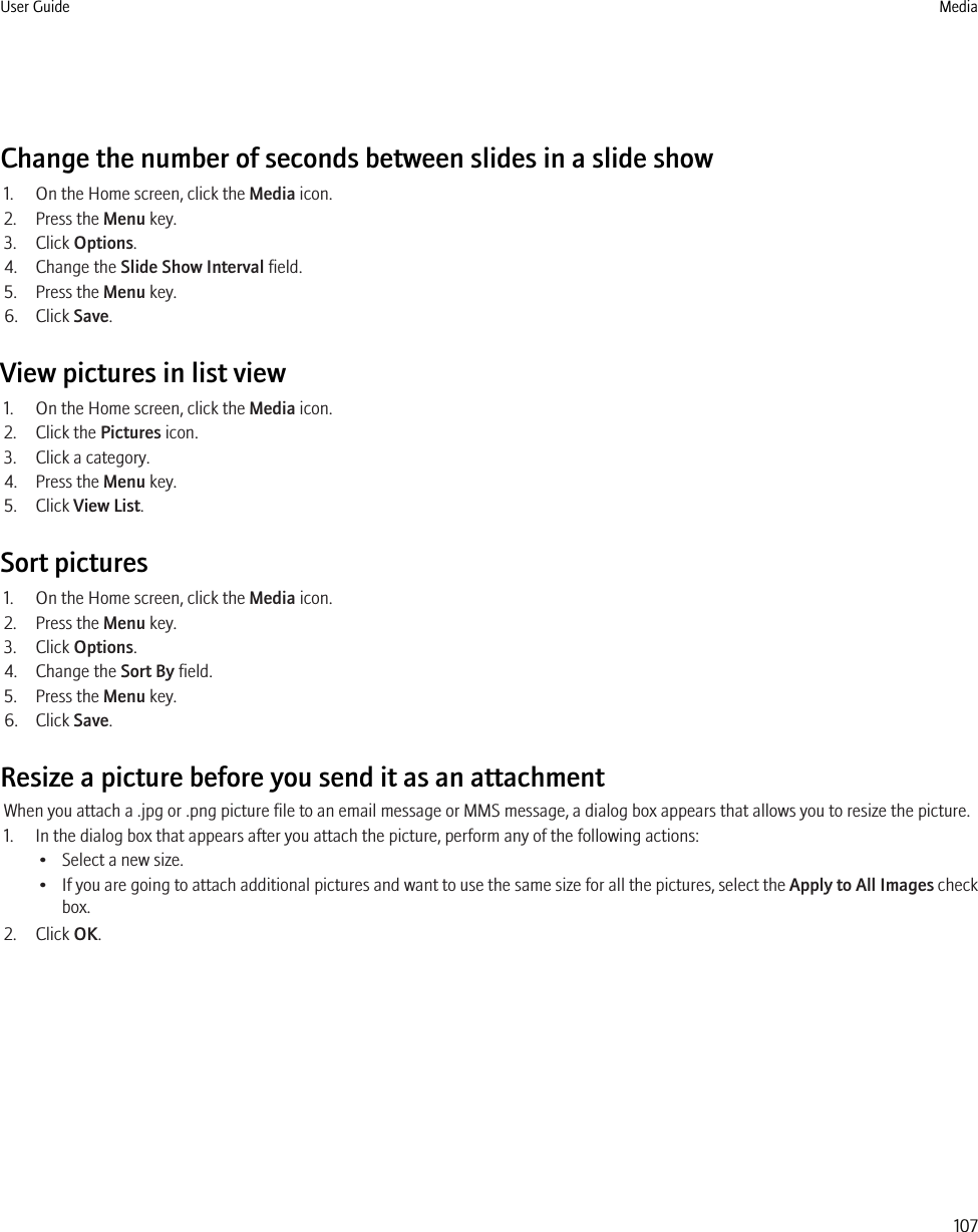 Change the number of seconds between slides in a slide show1. On the Home screen, click the Media icon.2. Press the Menu key.3. Click Options.4. Change the Slide Show Interval field.5. Press the Menu key.6. Click Save.View pictures in list view1. On the Home screen, click the Media icon.2. Click the Pictures icon.3. Click a category.4. Press the Menu key.5. Click View List.Sort pictures1. On the Home screen, click the Media icon.2. Press the Menu key.3. Click Options.4. Change the Sort By field.5. Press the Menu key.6. Click Save.Resize a picture before you send it as an attachmentWhen you attach a .jpg or .png picture file to an email message or MMS message, a dialog box appears that allows you to resize the picture.1. In the dialog box that appears after you attach the picture, perform any of the following actions:• Select a new size.•If you are going to attach additional pictures and want to use the same size for all the pictures, select the Apply to All Images checkbox.2. Click OK.User Guide Media107