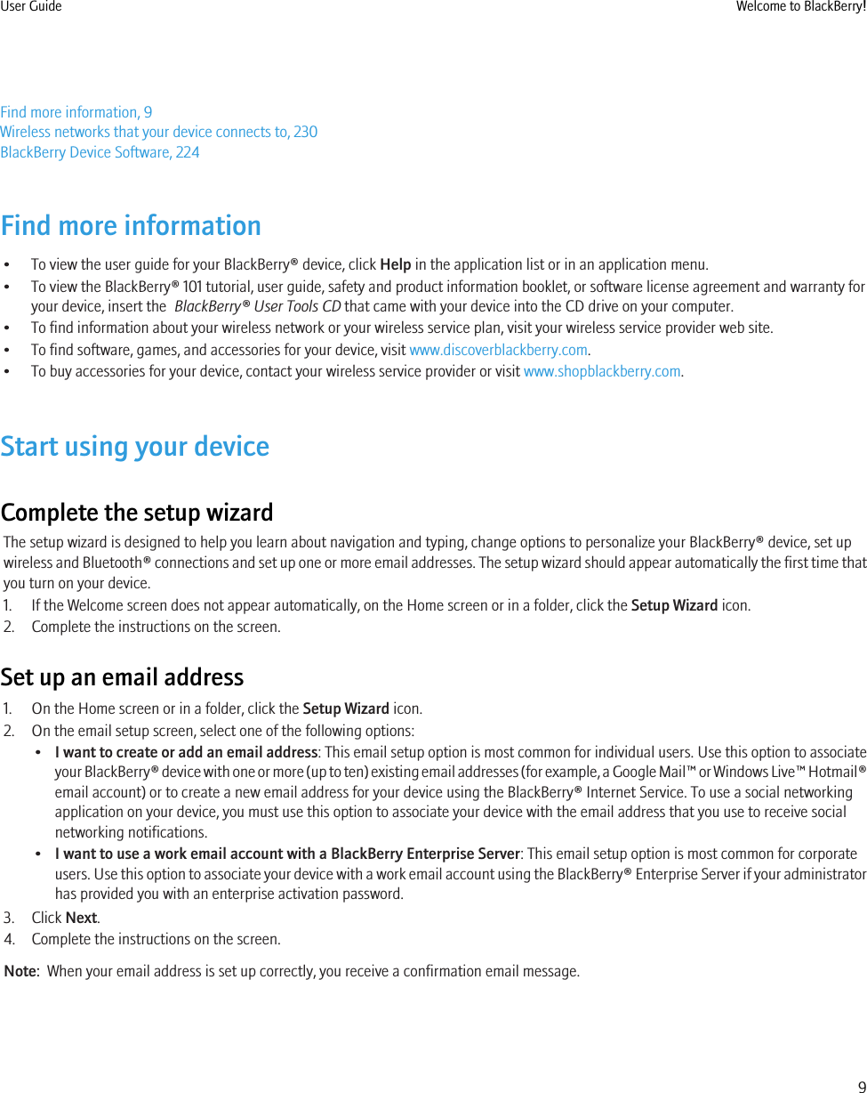 Find more information, 9Wireless networks that your device connects to, 230BlackBerry Device Software, 224Find more information• To view the user guide for your BlackBerry® device, click Help in the application list or in an application menu.• To view the BlackBerry® 101 tutorial, user guide, safety and product information booklet, or software license agreement and warranty foryour device, insert the  BlackBerry® User Tools CD that came with your device into the CD drive on your computer.• To find information about your wireless network or your wireless service plan, visit your wireless service provider web site.• To find software, games, and accessories for your device, visit www.discoverblackberry.com.• To buy accessories for your device, contact your wireless service provider or visit www.shopblackberry.com.Start using your deviceComplete the setup wizardThe setup wizard is designed to help you learn about navigation and typing, change options to personalize your BlackBerry® device, set upwireless and Bluetooth® connections and set up one or more email addresses. The setup wizard should appear automatically the first time thatyou turn on your device.1. If the Welcome screen does not appear automatically, on the Home screen or in a folder, click the Setup Wizard icon.2. Complete the instructions on the screen.Set up an email address1. On the Home screen or in a folder, click the Setup Wizard icon.2. On the email setup screen, select one of the following options:•I want to create or add an email address: This email setup option is most common for individual users. Use this option to associateyour BlackBerry® device with one or more (up to ten) existing email addresses (for example, a Google Mail™ or Windows Live™ Hotmail®email account) or to create a new email address for your device using the BlackBerry® Internet Service. To use a social networkingapplication on your device, you must use this option to associate your device with the email address that you use to receive socialnetworking notifications.•I want to use a work email account with a BlackBerry Enterprise Server: This email setup option is most common for corporateusers. Use this option to associate your device with a work email account using the BlackBerry® Enterprise Server if your administratorhas provided you with an enterprise activation password.3. Click Next.4. Complete the instructions on the screen.Note:  When your email address is set up correctly, you receive a confirmation email message.User Guide Welcome to BlackBerry!9