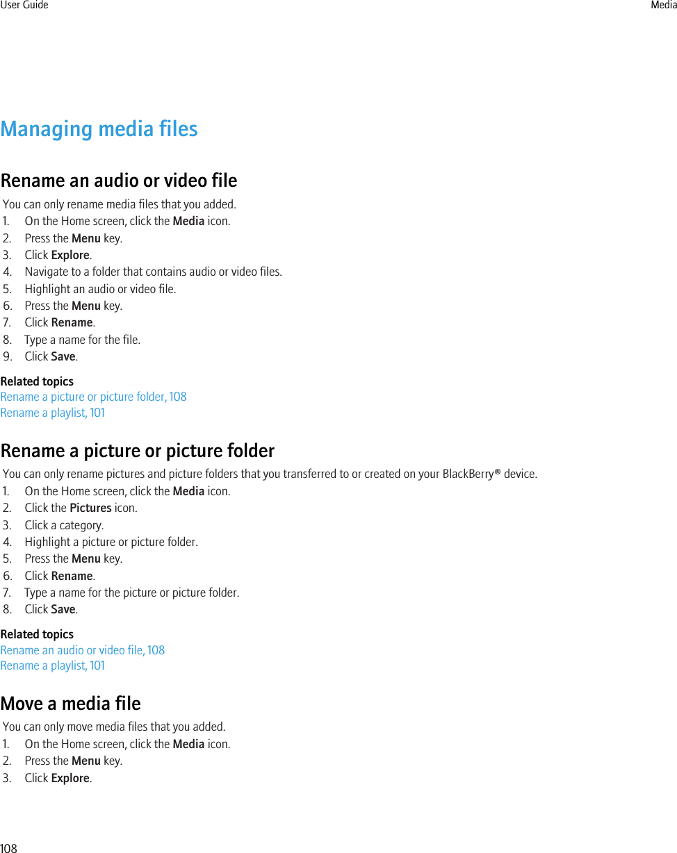 Managing media filesRename an audio or video fileYou can only rename media files that you added.1. On the Home screen, click the Media icon.2. Press the Menu key.3. Click Explore.4. Navigate to a folder that contains audio or video files.5. Highlight an audio or video file.6. Press the Menu key.7. Click Rename.8. Type a name for the file.9. Click Save.Related topicsRename a picture or picture folder, 108Rename a playlist, 101Rename a picture or picture folderYou can only rename pictures and picture folders that you transferred to or created on your BlackBerry® device.1. On the Home screen, click the Media icon.2. Click the Pictures icon.3. Click a category.4. Highlight a picture or picture folder.5. Press the Menu key.6. Click Rename.7. Type a name for the picture or picture folder.8. Click Save.Related topicsRename an audio or video file, 108Rename a playlist, 101Move a media fileYou can only move media files that you added.1. On the Home screen, click the Media icon.2. Press the Menu key.3. Click Explore.User Guide Media108