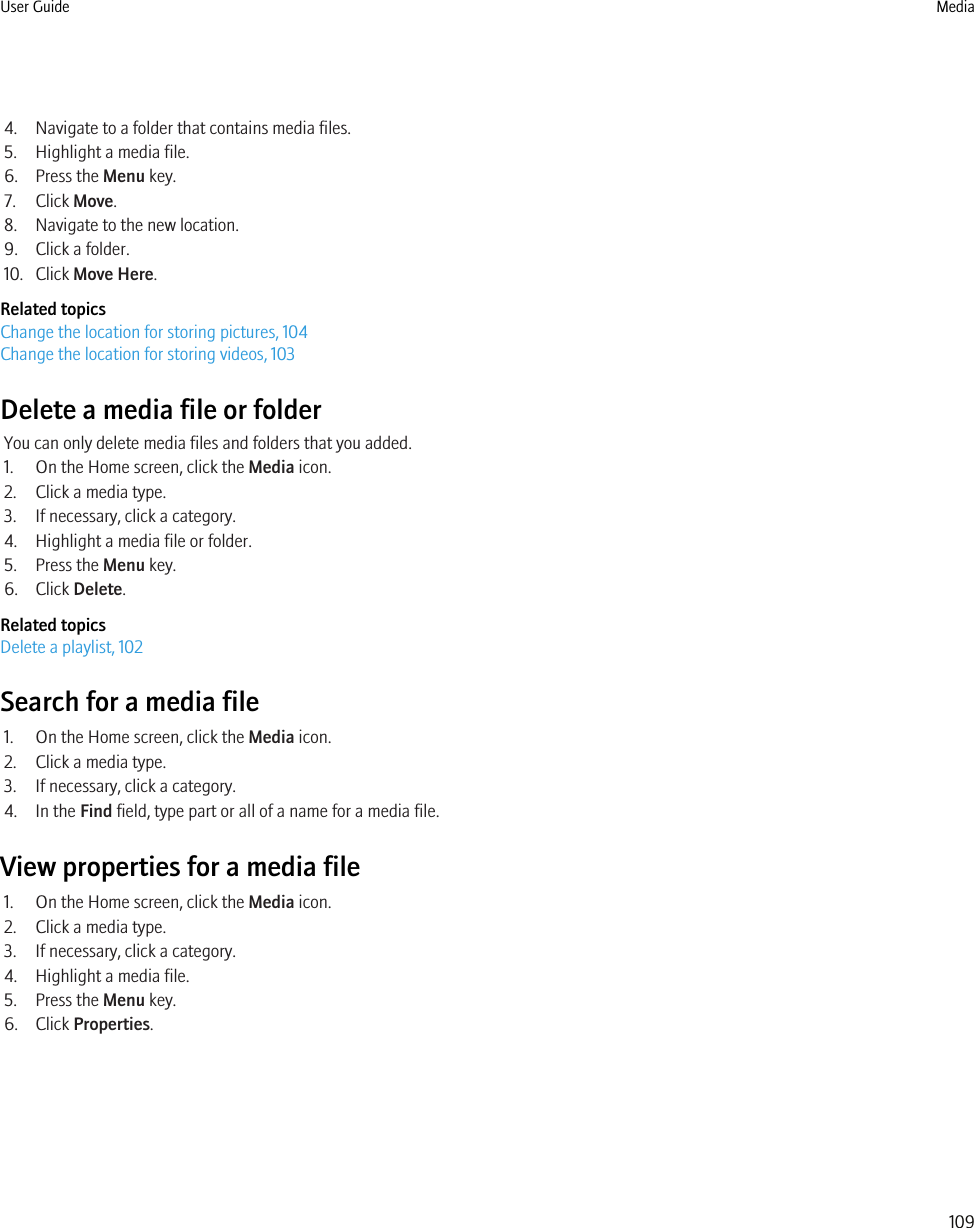 4. Navigate to a folder that contains media files.5. Highlight a media file.6. Press the Menu key.7. Click Move.8. Navigate to the new location.9. Click a folder.10. Click Move Here.Related topicsChange the location for storing pictures, 104Change the location for storing videos, 103Delete a media file or folderYou can only delete media files and folders that you added.1. On the Home screen, click the Media icon.2. Click a media type.3. If necessary, click a category.4. Highlight a media file or folder.5. Press the Menu key.6. Click Delete.Related topicsDelete a playlist, 102Search for a media file1. On the Home screen, click the Media icon.2. Click a media type.3. If necessary, click a category.4. In the Find field, type part or all of a name for a media file.View properties for a media file1. On the Home screen, click the Media icon.2. Click a media type.3. If necessary, click a category.4. Highlight a media file.5. Press the Menu key.6. Click Properties.User Guide Media109