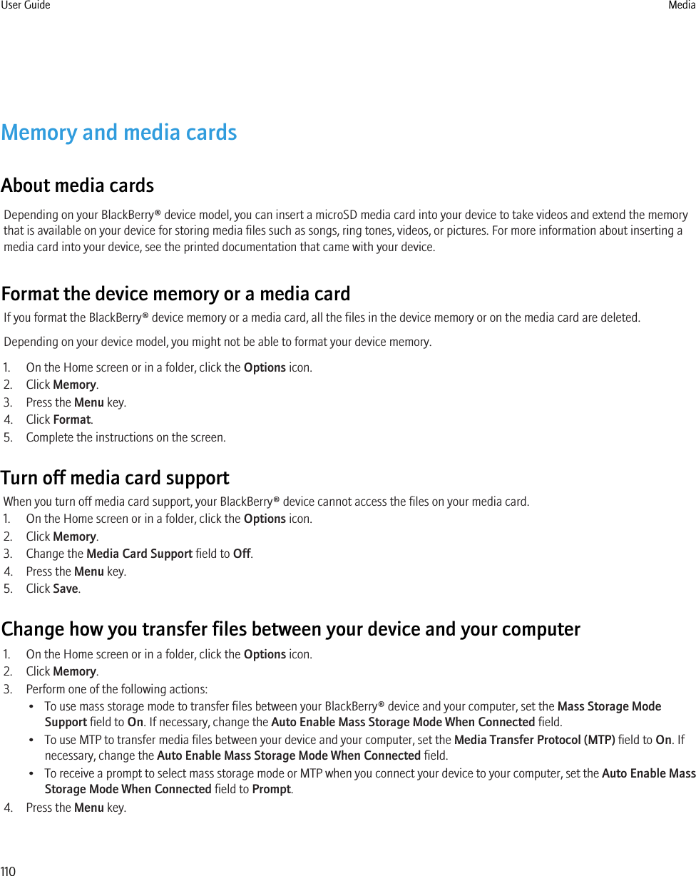 Memory and media cardsAbout media cardsDepending on your BlackBerry® device model, you can insert a microSD media card into your device to take videos and extend the memorythat is available on your device for storing media files such as songs, ring tones, videos, or pictures. For more information about inserting amedia card into your device, see the printed documentation that came with your device.Format the device memory or a media cardIf you format the BlackBerry® device memory or a media card, all the files in the device memory or on the media card are deleted.Depending on your device model, you might not be able to format your device memory.1. On the Home screen or in a folder, click the Options icon.2. Click Memory.3. Press the Menu key.4. Click Format.5. Complete the instructions on the screen.Turn off media card supportWhen you turn off media card support, your BlackBerry® device cannot access the files on your media card.1. On the Home screen or in a folder, click the Options icon.2. Click Memory.3. Change the Media Card Support field to Off.4. Press the Menu key.5. Click Save.Change how you transfer files between your device and your computer1. On the Home screen or in a folder, click the Options icon.2. Click Memory.3. Perform one of the following actions:• To use mass storage mode to transfer files between your BlackBerry® device and your computer, set the Mass Storage ModeSupport field to On. If necessary, change the Auto Enable Mass Storage Mode When Connected field.• To use MTP to transfer media files between your device and your computer, set the Media Transfer Protocol (MTP) field to On. Ifnecessary, change the Auto Enable Mass Storage Mode When Connected field.•To receive a prompt to select mass storage mode or MTP when you connect your device to your computer, set the Auto Enable MassStorage Mode When Connected field to Prompt.4. Press the Menu key.User Guide Media110
