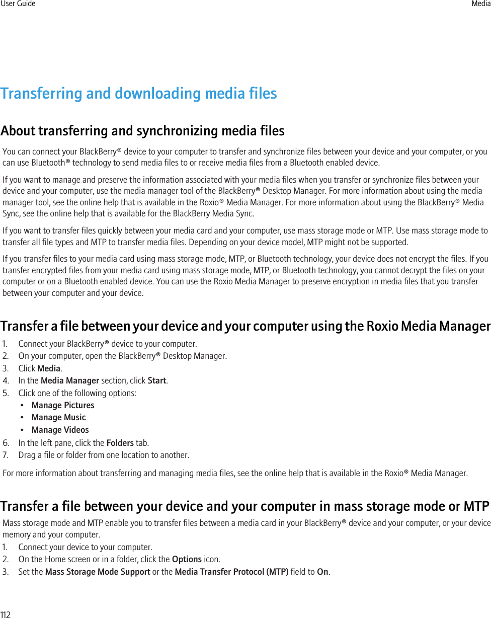 Transferring and downloading media filesAbout transferring and synchronizing media filesYou can connect your BlackBerry® device to your computer to transfer and synchronize files between your device and your computer, or youcan use Bluetooth® technology to send media files to or receive media files from a Bluetooth enabled device.If you want to manage and preserve the information associated with your media files when you transfer or synchronize files between yourdevice and your computer, use the media manager tool of the BlackBerry® Desktop Manager. For more information about using the mediamanager tool, see the online help that is available in the Roxio® Media Manager. For more information about using the BlackBerry® MediaSync, see the online help that is available for the BlackBerry Media Sync.If you want to transfer files quickly between your media card and your computer, use mass storage mode or MTP. Use mass storage mode totransfer all file types and MTP to transfer media files. Depending on your device model, MTP might not be supported.If you transfer files to your media card using mass storage mode, MTP, or Bluetooth technology, your device does not encrypt the files. If youtransfer encrypted files from your media card using mass storage mode, MTP, or Bluetooth technology, you cannot decrypt the files on yourcomputer or on a Bluetooth enabled device. You can use the Roxio Media Manager to preserve encryption in media files that you transferbetween your computer and your device.Transfer a file between your device and your computer using the Roxio Media Manager1. Connect your BlackBerry® device to your computer.2. On your computer, open the BlackBerry® Desktop Manager.3. Click Media.4. In the Media Manager section, click Start.5. Click one of the following options:•Manage Pictures•Manage Music•Manage Videos6. In the left pane, click the Folders tab.7. Drag a file or folder from one location to another.For more information about transferring and managing media files, see the online help that is available in the Roxio® Media Manager.Transfer a file between your device and your computer in mass storage mode or MTPMass storage mode and MTP enable you to transfer files between a media card in your BlackBerry® device and your computer, or your devicememory and your computer.1. Connect your device to your computer.2. On the Home screen or in a folder, click the Options icon.3. Set the Mass Storage Mode Support or the Media Transfer Protocol (MTP) field to On.User Guide Media112