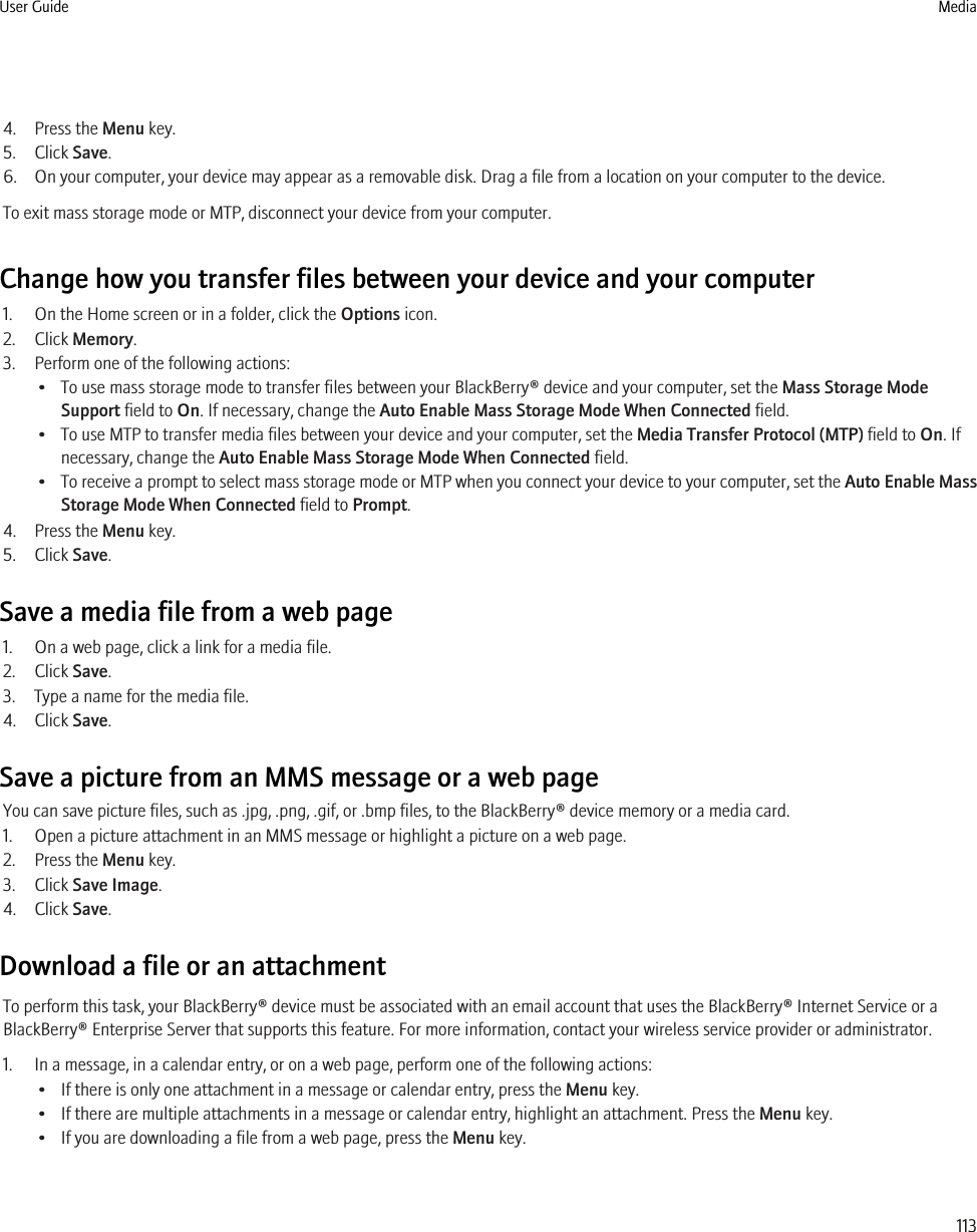 4. Press the Menu key.5. Click Save.6. On your computer, your device may appear as a removable disk. Drag a file from a location on your computer to the device.To exit mass storage mode or MTP, disconnect your device from your computer.Change how you transfer files between your device and your computer1. On the Home screen or in a folder, click the Options icon.2. Click Memory.3. Perform one of the following actions:• To use mass storage mode to transfer files between your BlackBerry® device and your computer, set the Mass Storage ModeSupport field to On. If necessary, change the Auto Enable Mass Storage Mode When Connected field.• To use MTP to transfer media files between your device and your computer, set the Media Transfer Protocol (MTP) field to On. Ifnecessary, change the Auto Enable Mass Storage Mode When Connected field.•To receive a prompt to select mass storage mode or MTP when you connect your device to your computer, set the Auto Enable MassStorage Mode When Connected field to Prompt.4. Press the Menu key.5. Click Save.Save a media file from a web page1. On a web page, click a link for a media file.2. Click Save.3. Type a name for the media file.4. Click Save.Save a picture from an MMS message or a web pageYou can save picture files, such as .jpg, .png, .gif, or .bmp files, to the BlackBerry® device memory or a media card.1. Open a picture attachment in an MMS message or highlight a picture on a web page.2. Press the Menu key.3. Click Save Image.4. Click Save.Download a file or an attachmentTo perform this task, your BlackBerry® device must be associated with an email account that uses the BlackBerry® Internet Service or aBlackBerry® Enterprise Server that supports this feature. For more information, contact your wireless service provider or administrator.1. In a message, in a calendar entry, or on a web page, perform one of the following actions:• If there is only one attachment in a message or calendar entry, press the Menu key.• If there are multiple attachments in a message or calendar entry, highlight an attachment. Press the Menu key.• If you are downloading a file from a web page, press the Menu key.User Guide Media113