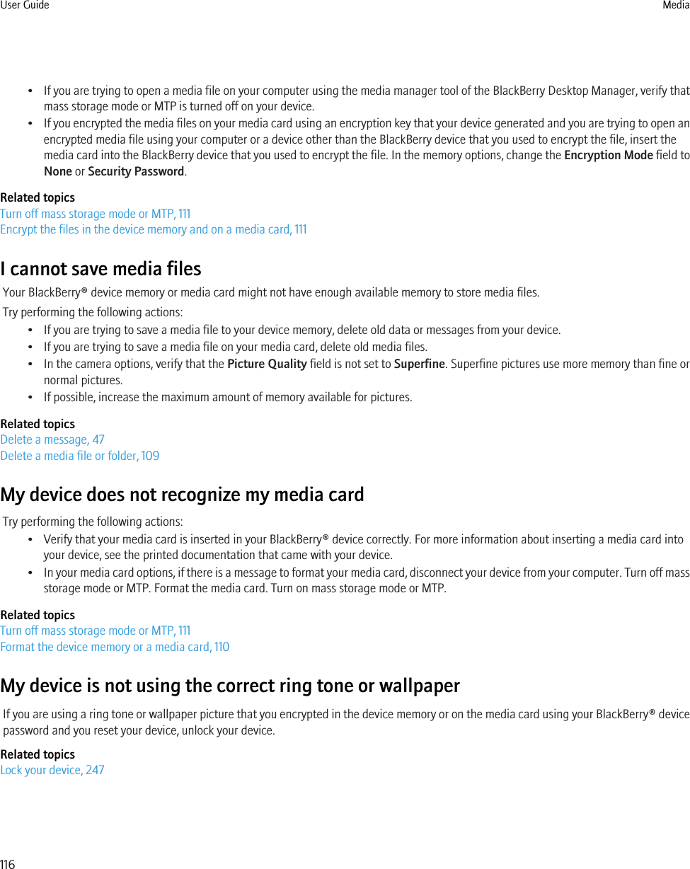 •If you are trying to open a media file on your computer using the media manager tool of the BlackBerry Desktop Manager, verify thatmass storage mode or MTP is turned off on your device.•If you encrypted the media files on your media card using an encryption key that your device generated and you are trying to open anencrypted media file using your computer or a device other than the BlackBerry device that you used to encrypt the file, insert themedia card into the BlackBerry device that you used to encrypt the file. In the memory options, change the Encryption Mode field toNone or Security Password.Related topicsTurn off mass storage mode or MTP, 111Encrypt the files in the device memory and on a media card, 111I cannot save media filesYour BlackBerry® device memory or media card might not have enough available memory to store media files.Try performing the following actions:• If you are trying to save a media file to your device memory, delete old data or messages from your device.• If you are trying to save a media file on your media card, delete old media files.• In the camera options, verify that the Picture Quality field is not set to Superfine. Superfine pictures use more memory than fine ornormal pictures.• If possible, increase the maximum amount of memory available for pictures.Related topicsDelete a message, 47Delete a media file or folder, 109My device does not recognize my media cardTry performing the following actions:• Verify that your media card is inserted in your BlackBerry® device correctly. For more information about inserting a media card intoyour device, see the printed documentation that came with your device.•In your media card options, if there is a message to format your media card, disconnect your device from your computer. Turn off massstorage mode or MTP. Format the media card. Turn on mass storage mode or MTP.Related topicsTurn off mass storage mode or MTP, 111Format the device memory or a media card, 110My device is not using the correct ring tone or wallpaperIf you are using a ring tone or wallpaper picture that you encrypted in the device memory or on the media card using your BlackBerry® devicepassword and you reset your device, unlock your device.Related topicsLock your device, 247User Guide Media116