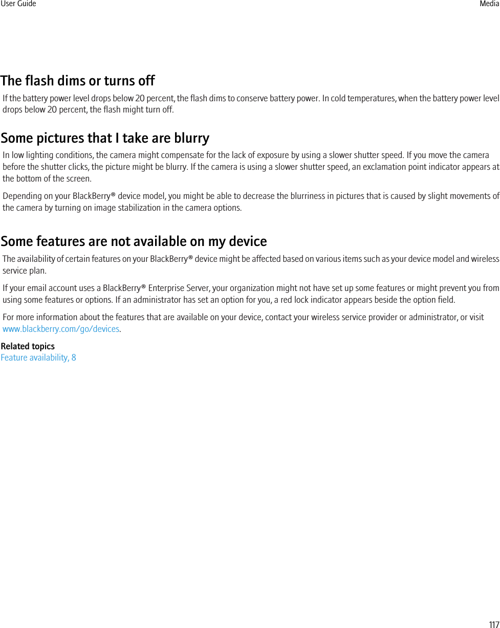 The flash dims or turns offIf the battery power level drops below 20 percent, the flash dims to conserve battery power. In cold temperatures, when the battery power leveldrops below 20 percent, the flash might turn off.Some pictures that I take are blurryIn low lighting conditions, the camera might compensate for the lack of exposure by using a slower shutter speed. If you move the camerabefore the shutter clicks, the picture might be blurry. If the camera is using a slower shutter speed, an exclamation point indicator appears atthe bottom of the screen.Depending on your BlackBerry® device model, you might be able to decrease the blurriness in pictures that is caused by slight movements ofthe camera by turning on image stabilization in the camera options.Some features are not available on my deviceThe availability of certain features on your BlackBerry® device might be affected based on various items such as your device model and wirelessservice plan.If your email account uses a BlackBerry® Enterprise Server, your organization might not have set up some features or might prevent you fromusing some features or options. If an administrator has set an option for you, a red lock indicator appears beside the option field.For more information about the features that are available on your device, contact your wireless service provider or administrator, or visitwww.blackberry.com/go/devices.Related topicsFeature availability, 8User Guide Media117