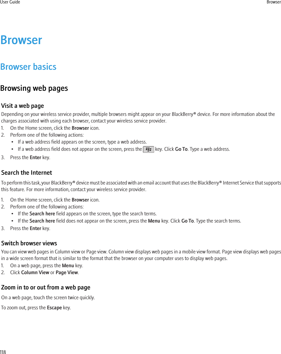 BrowserBrowser basicsBrowsing web pagesVisit a web pageDepending on your wireless service provider, multiple browsers might appear on your BlackBerry® device. For more information about thecharges associated with using each browser, contact your wireless service provider.1. On the Home screen, click the Browser icon.2. Perform one of the following actions:• If a web address field appears on the screen, type a web address.• If a web address field does not appear on the screen, press the   key. Click Go To. Type a web address.3. Press the Enter key.Search the InternetTo perform this task, your BlackBerry® device must be associated with an email account that uses the BlackBerry® Internet Service that supportsthis feature. For more information, contact your wireless service provider.1. On the Home screen, click the Browser icon.2. Perform one of the following actions:• If the Search here field appears on the screen, type the search terms.• If the Search here field does not appear on the screen, press the Menu key. Click Go To. Type the search terms.3. Press the Enter key.Switch browser viewsYou can view web pages in Column view or Page view. Column view displays web pages in a mobile view format. Page view displays web pagesin a wide screen format that is similar to the format that the browser on your computer uses to display web pages.1. On a web page, press the Menu key.2. Click Column View or Page View.Zoom in to or out from a web pageOn a web page, touch the screen twice quickly.To zoom out, press the Escape key.User Guide Browser118