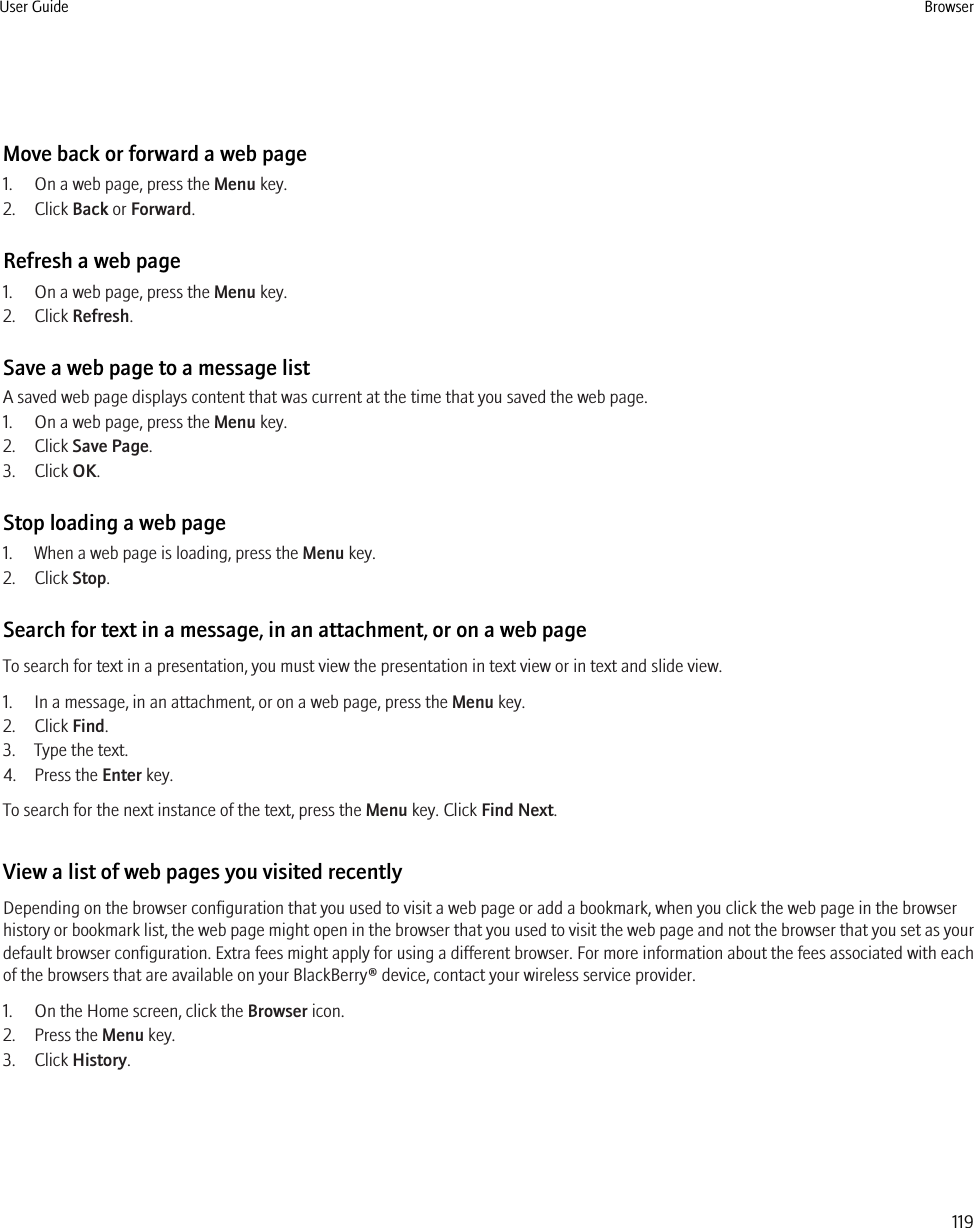 Move back or forward a web page1. On a web page, press the Menu key.2. Click Back or Forward.Refresh a web page1. On a web page, press the Menu key.2. Click Refresh.Save a web page to a message listA saved web page displays content that was current at the time that you saved the web page.1. On a web page, press the Menu key.2. Click Save Page.3. Click OK.Stop loading a web page1. When a web page is loading, press the Menu key.2. Click Stop.Search for text in a message, in an attachment, or on a web pageTo search for text in a presentation, you must view the presentation in text view or in text and slide view.1. In a message, in an attachment, or on a web page, press the Menu key.2. Click Find.3. Type the text.4. Press the Enter key.To search for the next instance of the text, press the Menu key. Click Find Next.View a list of web pages you visited recentlyDepending on the browser configuration that you used to visit a web page or add a bookmark, when you click the web page in the browserhistory or bookmark list, the web page might open in the browser that you used to visit the web page and not the browser that you set as yourdefault browser configuration. Extra fees might apply for using a different browser. For more information about the fees associated with eachof the browsers that are available on your BlackBerry® device, contact your wireless service provider.1. On the Home screen, click the Browser icon.2. Press the Menu key.3. Click History.User Guide Browser119