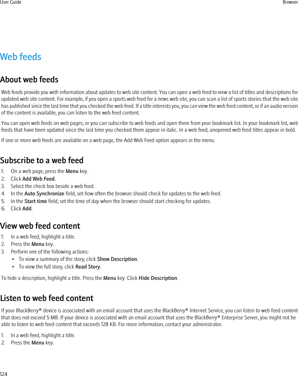 Web feedsAbout web feedsWeb feeds provide you with information about updates to web site content. You can open a web feed to view a list of titles and descriptions forupdated web site content. For example, if you open a sports web feed for a news web site, you can scan a list of sports stories that the web sitehas published since the last time that you checked the web feed. If a title interests you, you can view the web feed content, or if an audio versionof the content is available, you can listen to the web feed content.You can open web feeds on web pages, or you can subscribe to web feeds and open them from your bookmark list. In your bookmark list, webfeeds that have been updated since the last time you checked them appear in italic. In a web feed, unopened web feed titles appear in bold.If one or more web feeds are available on a web page, the Add Web Feed option appears in the menu.Subscribe to a web feed1. On a web page, press the Menu key.2. Click Add Web Feed.3. Select the check box beside a web feed.4. In the Auto Synchronize field, set how often the browser should check for updates to the web feed.5. In the Start time field, set the time of day when the browser should start checking for updates.6. Click Add.View web feed content1. In a web feed, highlight a title.2. Press the Menu key.3. Perform one of the following actions:• To view a summary of the story, click Show Description.• To view the full story, click Read Story.To hide a description, highlight a title. Press the Menu key. Click Hide Description.Listen to web feed contentIf your BlackBerry® device is associated with an email account that uses the BlackBerry® Internet Service, you can listen to web feed contentthat does not exceed 5 MB. If your device is associated with an email account that uses the BlackBerry® Enterprise Server, you might not beable to listen to web feed content that exceeds 128 KB. For more information, contact your administrator.1. In a web feed, highlight a title.2. Press the Menu key.User Guide Browser124