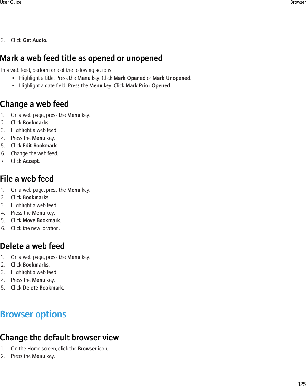 3. Click Get Audio.Mark a web feed title as opened or unopenedIn a web feed, perform one of the following actions:• Highlight a title. Press the Menu key. Click Mark Opened or Mark Unopened.• Highlight a date field. Press the Menu key. Click Mark Prior Opened.Change a web feed1. On a web page, press the Menu key.2. Click Bookmarks.3. Highlight a web feed.4. Press the Menu key.5. Click Edit Bookmark.6. Change the web feed.7. Click Accept.File a web feed1. On a web page, press the Menu key.2. Click Bookmarks.3. Highlight a web feed.4. Press the Menu key.5. Click Move Bookmark.6. Click the new location.Delete a web feed1. On a web page, press the Menu key.2. Click Bookmarks.3. Highlight a web feed.4. Press the Menu key.5. Click Delete Bookmark.Browser optionsChange the default browser view1. On the Home screen, click the Browser icon.2. Press the Menu key.User Guide Browser125