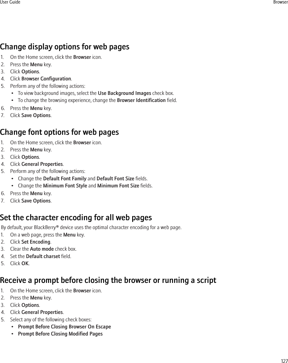 Change display options for web pages1. On the Home screen, click the Browser icon.2. Press the Menu key.3. Click Options.4. Click Browser Configuration.5. Perform any of the following actions:• To view background images, select the Use Background Images check box.• To change the browsing experience, change the Browser Identification field.6. Press the Menu key.7. Click Save Options.Change font options for web pages1. On the Home screen, click the Browser icon.2. Press the Menu key.3. Click Options.4. Click General Properties.5. Perform any of the following actions:• Change the Default Font Family and Default Font Size fields.• Change the Minimum Font Style and Minimum Font Size fields.6. Press the Menu key.7. Click Save Options.Set the character encoding for all web pagesBy default, your BlackBerry® device uses the optimal character encoding for a web page.1. On a web page, press the Menu key.2. Click Set Encoding.3. Clear the Auto mode check box.4. Set the Default charset field.5. Click OK.Receive a prompt before closing the browser or running a script1. On the Home screen, click the Browser icon.2. Press the Menu key.3. Click Options.4. Click General Properties.5. Select any of the following check boxes:•Prompt Before Closing Browser On Escape•Prompt Before Closing Modified PagesUser Guide Browser127