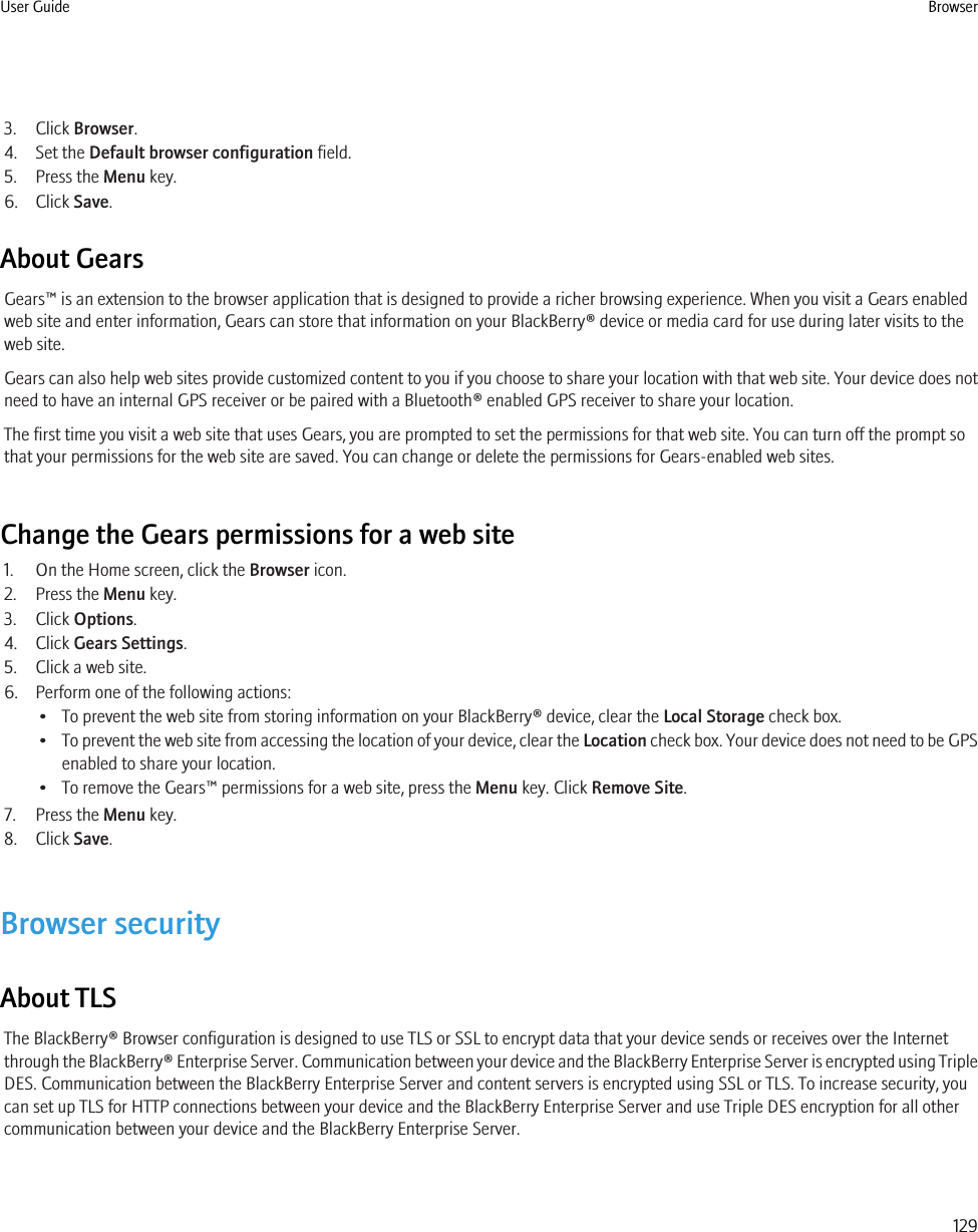 3. Click Browser.4. Set the Default browser configuration field.5. Press the Menu key.6. Click Save.About GearsGears™ is an extension to the browser application that is designed to provide a richer browsing experience. When you visit a Gears enabledweb site and enter information, Gears can store that information on your BlackBerry® device or media card for use during later visits to theweb site.Gears can also help web sites provide customized content to you if you choose to share your location with that web site. Your device does notneed to have an internal GPS receiver or be paired with a Bluetooth® enabled GPS receiver to share your location.The first time you visit a web site that uses Gears, you are prompted to set the permissions for that web site. You can turn off the prompt sothat your permissions for the web site are saved. You can change or delete the permissions for Gears-enabled web sites.Change the Gears permissions for a web site1. On the Home screen, click the Browser icon.2. Press the Menu key.3. Click Options.4. Click Gears Settings.5. Click a web site.6. Perform one of the following actions:• To prevent the web site from storing information on your BlackBerry® device, clear the Local Storage check box.•To prevent the web site from accessing the location of your device, clear the Location check box. Your device does not need to be GPSenabled to share your location.• To remove the Gears™ permissions for a web site, press the Menu key. Click Remove Site.7. Press the Menu key.8. Click Save.Browser securityAbout TLSThe BlackBerry® Browser configuration is designed to use TLS or SSL to encrypt data that your device sends or receives over the Internetthrough the BlackBerry® Enterprise Server. Communication between your device and the BlackBerry Enterprise Server is encrypted using TripleDES. Communication between the BlackBerry Enterprise Server and content servers is encrypted using SSL or TLS. To increase security, youcan set up TLS for HTTP connections between your device and the BlackBerry Enterprise Server and use Triple DES encryption for all othercommunication between your device and the BlackBerry Enterprise Server.User Guide Browser129