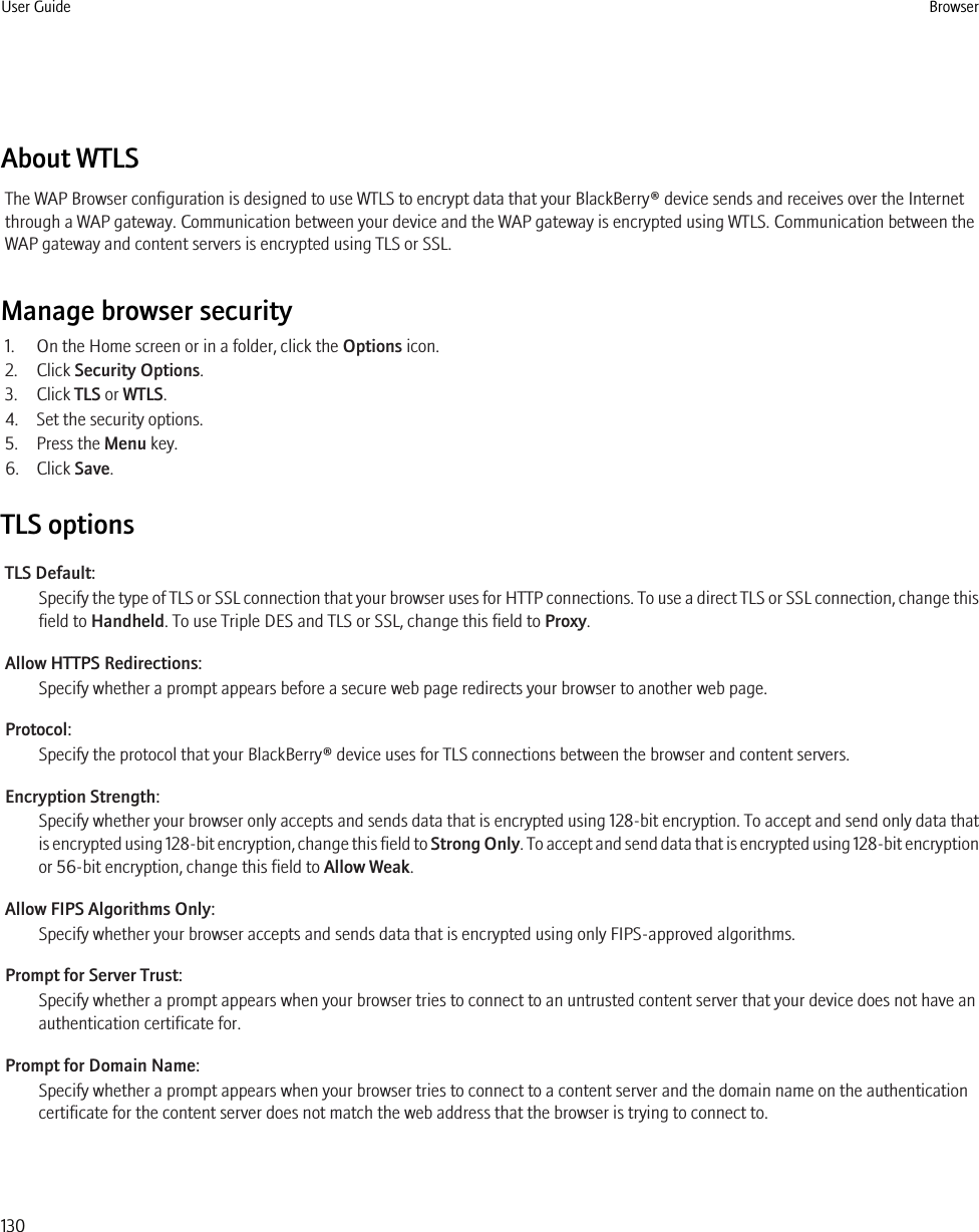 About WTLSThe WAP Browser configuration is designed to use WTLS to encrypt data that your BlackBerry® device sends and receives over the Internetthrough a WAP gateway. Communication between your device and the WAP gateway is encrypted using WTLS. Communication between theWAP gateway and content servers is encrypted using TLS or SSL.Manage browser security1. On the Home screen or in a folder, click the Options icon.2. Click Security Options.3. Click TLS or WTLS.4. Set the security options.5. Press the Menu key.6. Click Save.TLS optionsTLS Default:Specify the type of TLS or SSL connection that your browser uses for HTTP connections. To use a direct TLS or SSL connection, change thisfield to Handheld. To use Triple DES and TLS or SSL, change this field to Proxy.Allow HTTPS Redirections:Specify whether a prompt appears before a secure web page redirects your browser to another web page.Protocol:Specify the protocol that your BlackBerry® device uses for TLS connections between the browser and content servers.Encryption Strength:Specify whether your browser only accepts and sends data that is encrypted using 128-bit encryption. To accept and send only data thatis encrypted using 128-bit encryption, change this field to Strong Only. To accept and send data that is encrypted using 128-bit encryptionor 56-bit encryption, change this field to Allow Weak.Allow FIPS Algorithms Only:Specify whether your browser accepts and sends data that is encrypted using only FIPS-approved algorithms.Prompt for Server Trust:Specify whether a prompt appears when your browser tries to connect to an untrusted content server that your device does not have anauthentication certificate for.Prompt for Domain Name:Specify whether a prompt appears when your browser tries to connect to a content server and the domain name on the authenticationcertificate for the content server does not match the web address that the browser is trying to connect to.User Guide Browser130