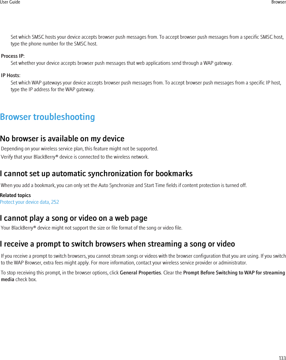 Set which SMSC hosts your device accepts browser push messages from. To accept browser push messages from a specific SMSC host,type the phone number for the SMSC host.Process IP:Set whether your device accepts browser push messages that web applications send through a WAP gateway.IP Hosts:Set which WAP gateways your device accepts browser push messages from. To accept browser push messages from a specific IP host,type the IP address for the WAP gateway.Browser troubleshootingNo browser is available on my deviceDepending on your wireless service plan, this feature might not be supported.Verify that your BlackBerry® device is connected to the wireless network.I cannot set up automatic synchronization for bookmarksWhen you add a bookmark, you can only set the Auto Synchronize and Start Time fields if content protection is turned off.Related topicsProtect your device data, 252I cannot play a song or video on a web pageYour BlackBerry® device might not support the size or file format of the song or video file.I receive a prompt to switch browsers when streaming a song or videoIf you receive a prompt to switch browsers, you cannot stream songs or videos with the browser configuration that you are using. If you switchto the WAP Browser, extra fees might apply. For more information, contact your wireless service provider or administrator.To stop receiving this prompt, in the browser options, click General Properties. Clear the Prompt Before Switching to WAP for streamingmedia check box.User Guide Browser133