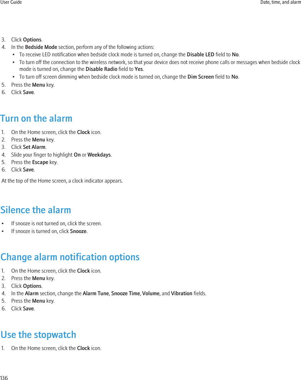 3. Click Options.4. In the Bedside Mode section, perform any of the following actions:• To receive LED notification when bedside clock mode is turned on, change the Disable LED field to No.• To turn off the connection to the wireless network, so that your device does not receive phone calls or messages when bedside clockmode is turned on, change the Disable Radio field to Yes.• To turn off screen dimming when bedside clock mode is turned on, change the Dim Screen field to No.5. Press the Menu key.6. Click Save.Turn on the alarm1. On the Home screen, click the Clock icon.2. Press the Menu key.3. Click Set Alarm.4. Slide your finger to highlight On or Weekdays.5. Press the Escape key.6. Click Save.At the top of the Home screen, a clock indicator appears.Silence the alarm• If snooze is not turned on, click the screen.• If snooze is turned on, click Snooze.Change alarm notification options1. On the Home screen, click the Clock icon.2. Press the Menu key.3. Click Options.4. In the Alarm section, change the Alarm Tune, Snooze Time, Volume, and Vibration fields.5. Press the Menu key.6. Click Save.Use the stopwatch1. On the Home screen, click the Clock icon.User Guide Date, time, and alarm136