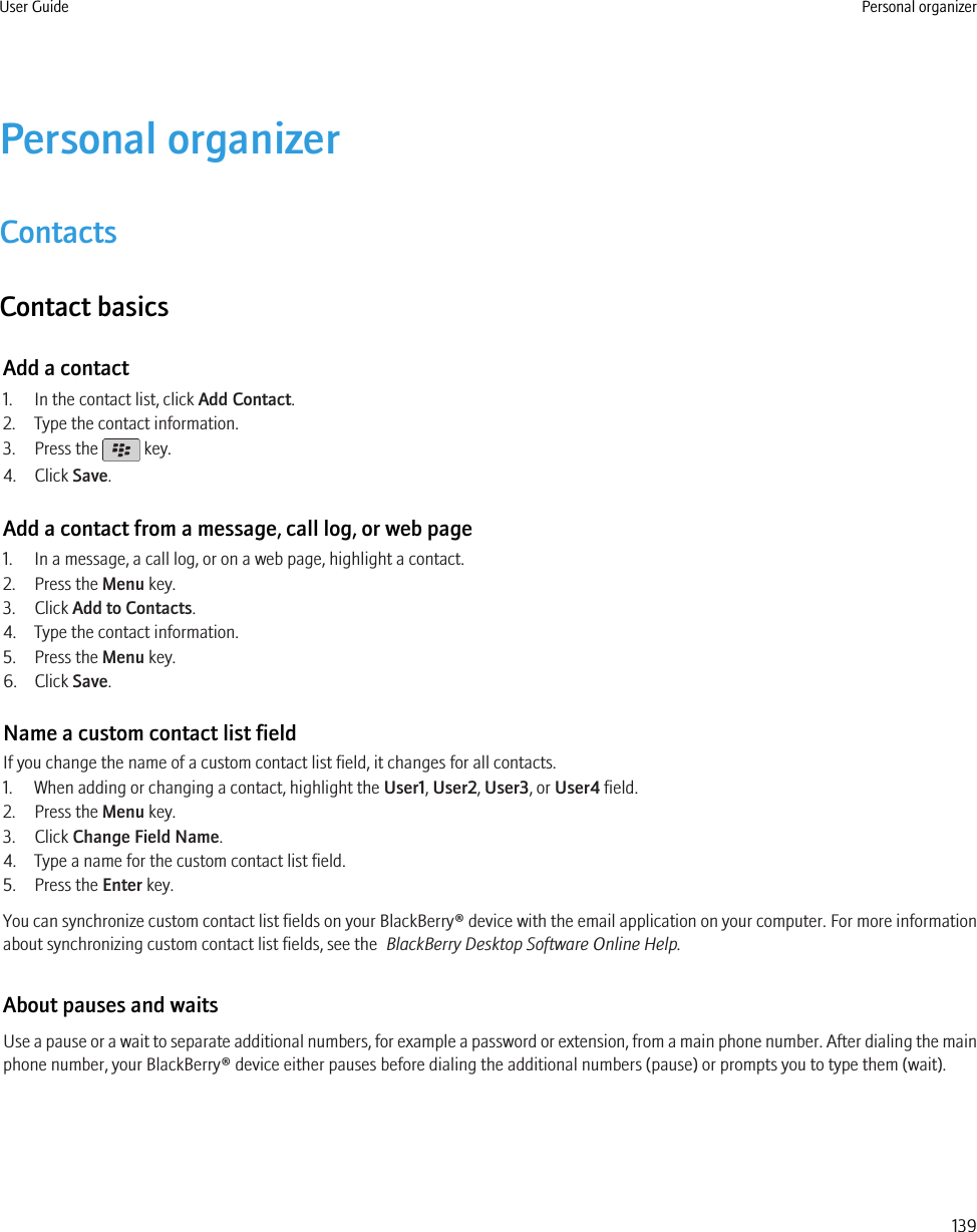 Personal organizerContactsContact basicsAdd a contact1. In the contact list, click Add Contact.2. Type the contact information.3. Press the   key.4. Click Save.Add a contact from a message, call log, or web page1. In a message, a call log, or on a web page, highlight a contact.2. Press the Menu key.3. Click Add to Contacts.4. Type the contact information.5. Press the Menu key.6. Click Save.Name a custom contact list fieldIf you change the name of a custom contact list field, it changes for all contacts.1. When adding or changing a contact, highlight the User1, User2, User3, or User4 field.2. Press the Menu key.3. Click Change Field Name.4. Type a name for the custom contact list field.5. Press the Enter key.You can synchronize custom contact list fields on your BlackBerry® device with the email application on your computer. For more informationabout synchronizing custom contact list fields, see the  BlackBerry Desktop Software Online Help.About pauses and waitsUse a pause or a wait to separate additional numbers, for example a password or extension, from a main phone number. After dialing the mainphone number, your BlackBerry® device either pauses before dialing the additional numbers (pause) or prompts you to type them (wait).User Guide Personal organizer139