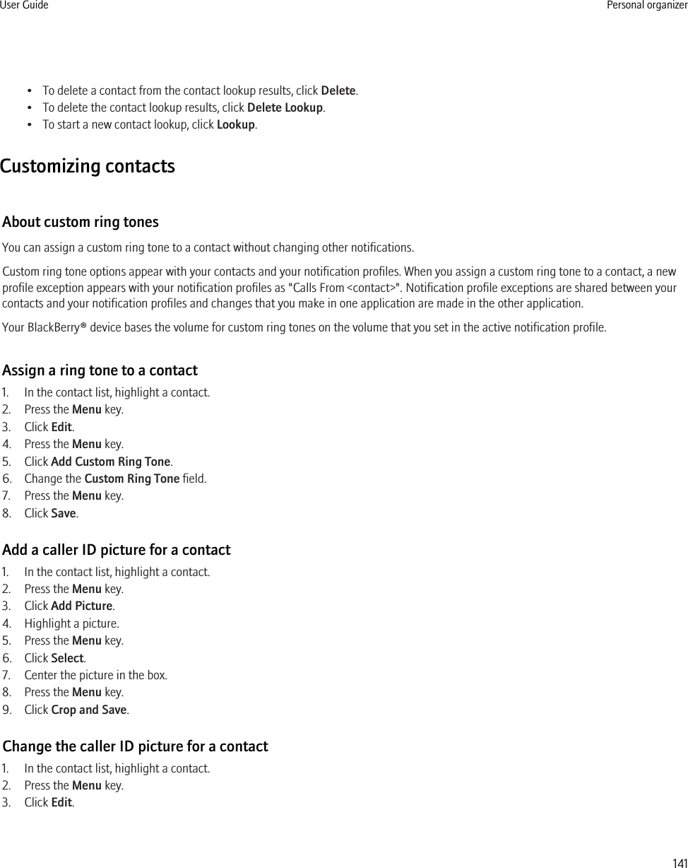 • To delete a contact from the contact lookup results, click Delete.• To delete the contact lookup results, click Delete Lookup.• To start a new contact lookup, click Lookup.Customizing contactsAbout custom ring tonesYou can assign a custom ring tone to a contact without changing other notifications.Custom ring tone options appear with your contacts and your notification profiles. When you assign a custom ring tone to a contact, a newprofile exception appears with your notification profiles as &quot;Calls From &lt;contact&gt;&quot;. Notification profile exceptions are shared between yourcontacts and your notification profiles and changes that you make in one application are made in the other application.Your BlackBerry® device bases the volume for custom ring tones on the volume that you set in the active notification profile.Assign a ring tone to a contact1. In the contact list, highlight a contact.2. Press the Menu key.3. Click Edit.4. Press the Menu key.5. Click Add Custom Ring Tone.6. Change the Custom Ring Tone field.7. Press the Menu key.8. Click Save.Add a caller ID picture for a contact1. In the contact list, highlight a contact.2. Press the Menu key.3. Click Add Picture.4. Highlight a picture.5. Press the Menu key.6. Click Select.7. Center the picture in the box.8. Press the Menu key.9. Click Crop and Save.Change the caller ID picture for a contact1. In the contact list, highlight a contact.2. Press the Menu key.3. Click Edit.User Guide Personal organizer141