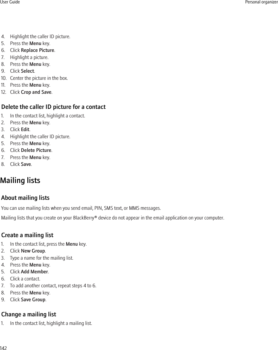 4. Highlight the caller ID picture.5. Press the Menu key.6. Click Replace Picture.7. Highlight a picture.8. Press the Menu key.9. Click Select.10. Center the picture in the box.11. Press the Menu key.12. Click Crop and Save.Delete the caller ID picture for a contact1. In the contact list, highlight a contact.2. Press the Menu key.3. Click Edit.4. Highlight the caller ID picture.5. Press the Menu key.6. Click Delete Picture.7. Press the Menu key.8. Click Save.Mailing listsAbout mailing listsYou can use mailing lists when you send email, PIN, SMS text, or MMS messages.Mailing lists that you create on your BlackBerry® device do not appear in the email application on your computer.Create a mailing list1. In the contact list, press the Menu key.2. Click New Group.3. Type a name for the mailing list.4. Press the Menu key.5. Click Add Member.6. Click a contact.7. To add another contact, repeat steps 4 to 6.8. Press the Menu key.9. Click Save Group.Change a mailing list1. In the contact list, highlight a mailing list.User Guide Personal organizer142