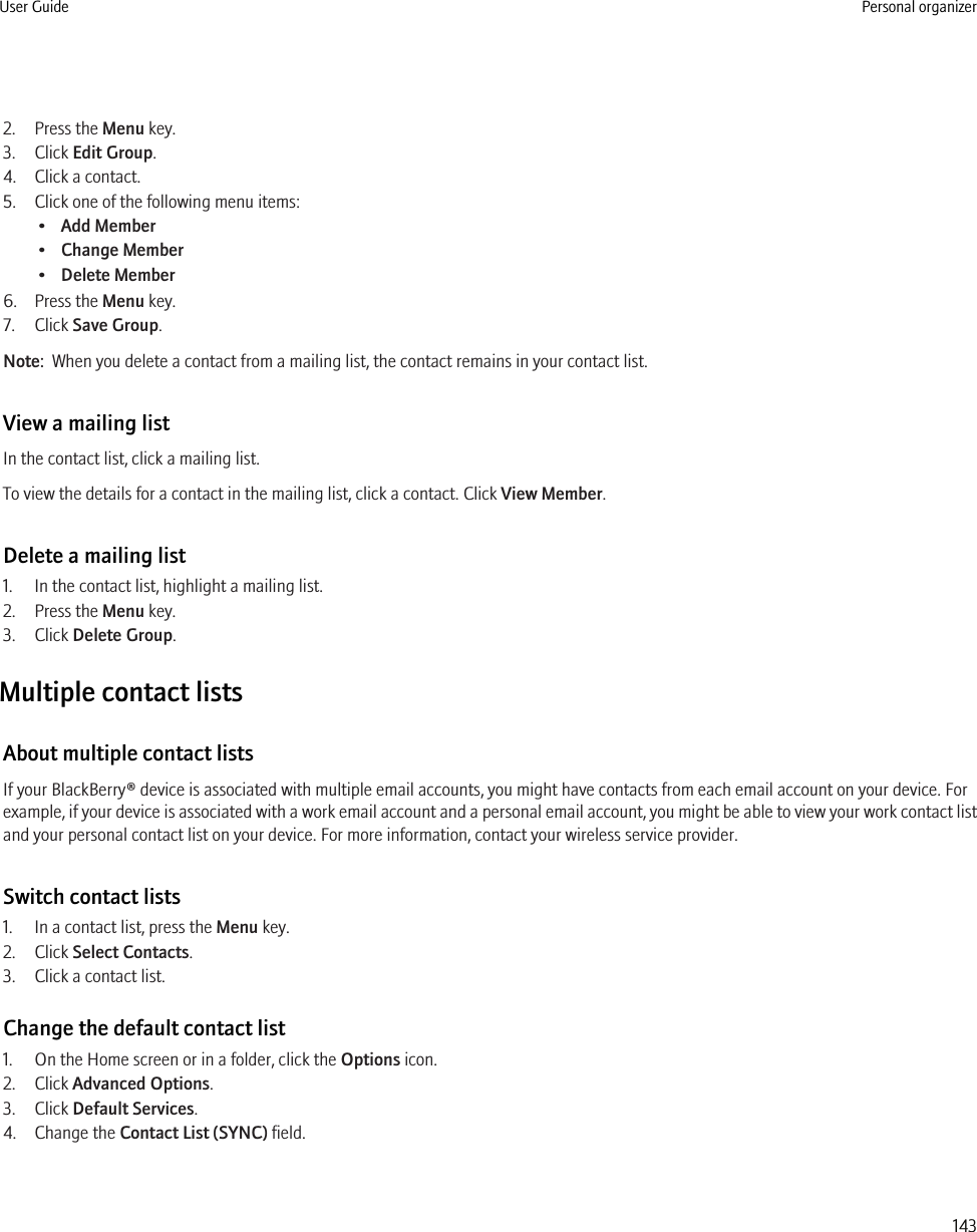 2. Press the Menu key.3. Click Edit Group.4. Click a contact.5. Click one of the following menu items:•Add Member•Change Member•Delete Member6. Press the Menu key.7. Click Save Group.Note:  When you delete a contact from a mailing list, the contact remains in your contact list.View a mailing listIn the contact list, click a mailing list.To view the details for a contact in the mailing list, click a contact. Click View Member.Delete a mailing list1. In the contact list, highlight a mailing list.2. Press the Menu key.3. Click Delete Group.Multiple contact listsAbout multiple contact listsIf your BlackBerry® device is associated with multiple email accounts, you might have contacts from each email account on your device. Forexample, if your device is associated with a work email account and a personal email account, you might be able to view your work contact listand your personal contact list on your device. For more information, contact your wireless service provider.Switch contact lists1. In a contact list, press the Menu key.2. Click Select Contacts.3. Click a contact list.Change the default contact list1. On the Home screen or in a folder, click the Options icon.2. Click Advanced Options.3. Click Default Services.4. Change the Contact List (SYNC) field.User Guide Personal organizer143