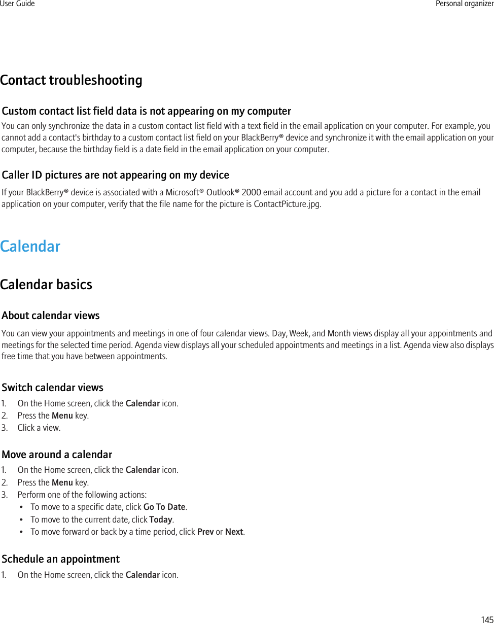 Contact troubleshootingCustom contact list field data is not appearing on my computerYou can only synchronize the data in a custom contact list field with a text field in the email application on your computer. For example, youcannot add a contact&apos;s birthday to a custom contact list field on your BlackBerry® device and synchronize it with the email application on yourcomputer, because the birthday field is a date field in the email application on your computer.Caller ID pictures are not appearing on my deviceIf your BlackBerry® device is associated with a Microsoft® Outlook® 2000 email account and you add a picture for a contact in the emailapplication on your computer, verify that the file name for the picture is ContactPicture.jpg.CalendarCalendar basicsAbout calendar viewsYou can view your appointments and meetings in one of four calendar views. Day, Week, and Month views display all your appointments andmeetings for the selected time period. Agenda view displays all your scheduled appointments and meetings in a list. Agenda view also displaysfree time that you have between appointments.Switch calendar views1. On the Home screen, click the Calendar icon.2. Press the Menu key.3. Click a view.Move around a calendar1. On the Home screen, click the Calendar icon.2. Press the Menu key.3. Perform one of the following actions:• To move to a specific date, click Go To Date.• To move to the current date, click Today.• To move forward or back by a time period, click Prev or Next.Schedule an appointment1. On the Home screen, click the Calendar icon.User Guide Personal organizer145