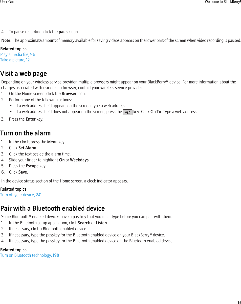 4. To pause recording, click the pause icon.Note:  The approximate amount of memory available for saving videos appears on the lower part of the screen when video recording is paused.Related topicsPlay a media file, 96Take a picture, 12Visit a web pageDepending on your wireless service provider, multiple browsers might appear on your BlackBerry® device. For more information about thecharges associated with using each browser, contact your wireless service provider.1. On the Home screen, click the Browser icon.2. Perform one of the following actions:• If a web address field appears on the screen, type a web address.• If a web address field does not appear on the screen, press the   key. Click Go To. Type a web address.3. Press the Enter key.Turn on the alarm1. In the clock, press the Menu key.2. Click Set Alarm.3. Click the text beside the alarm time.4. Slide your finger to highlight On or Weekdays.5. Press the Escape key.6. Click Save.In the device status section of the Home screen, a clock indicator appears.Related topicsTurn off your device, 241Pair with a Bluetooth enabled deviceSome Bluetooth® enabled devices have a passkey that you must type before you can pair with them.1. In the Bluetooth setup application, click Search or Listen.2. If necessary, click a Bluetooth enabled device.3. If necessary, type the passkey for the Bluetooth enabled device on your BlackBerry® device.4. If necessary, type the passkey for the Bluetooth enabled device on the Bluetooth enabled device.Related topicsTurn on Bluetooth technology, 198User Guide Welcome to BlackBerry!13