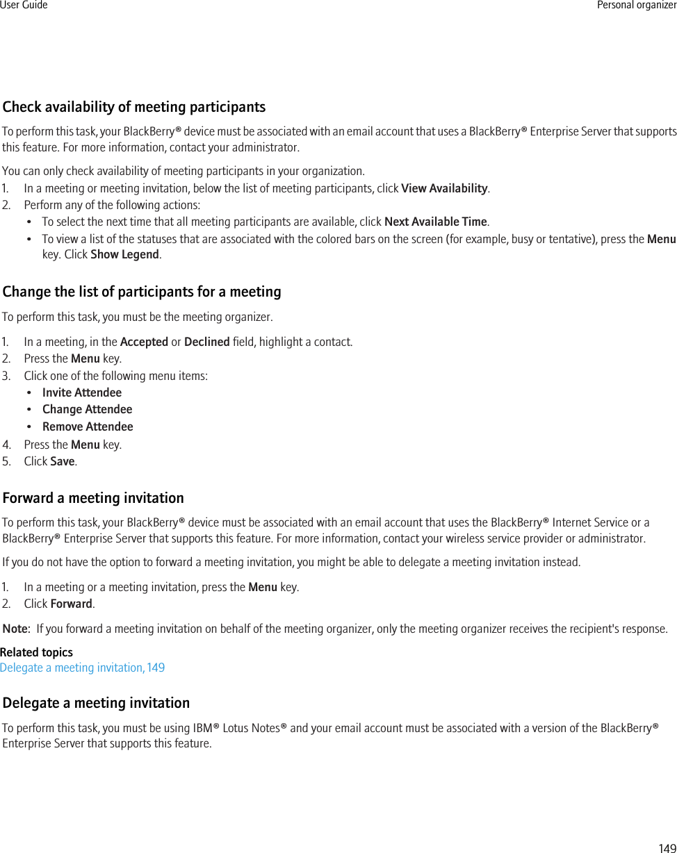 Check availability of meeting participantsTo perform this task, your BlackBerry® device must be associated with an email account that uses a BlackBerry® Enterprise Server that supportsthis feature. For more information, contact your administrator.You can only check availability of meeting participants in your organization.1. In a meeting or meeting invitation, below the list of meeting participants, click View Availability.2. Perform any of the following actions:• To select the next time that all meeting participants are available, click Next Available Time.• To view a list of the statuses that are associated with the colored bars on the screen (for example, busy or tentative), press the Menukey. Click Show Legend.Change the list of participants for a meetingTo perform this task, you must be the meeting organizer.1. In a meeting, in the Accepted or Declined field, highlight a contact.2. Press the Menu key.3. Click one of the following menu items:•Invite Attendee•Change Attendee•Remove Attendee4. Press the Menu key.5. Click Save.Forward a meeting invitationTo perform this task, your BlackBerry® device must be associated with an email account that uses the BlackBerry® Internet Service or aBlackBerry® Enterprise Server that supports this feature. For more information, contact your wireless service provider or administrator.If you do not have the option to forward a meeting invitation, you might be able to delegate a meeting invitation instead.1. In a meeting or a meeting invitation, press the Menu key.2. Click Forward.Note:  If you forward a meeting invitation on behalf of the meeting organizer, only the meeting organizer receives the recipient&apos;s response.Related topicsDelegate a meeting invitation, 149Delegate a meeting invitationTo perform this task, you must be using IBM® Lotus Notes® and your email account must be associated with a version of the BlackBerry®Enterprise Server that supports this feature.User Guide Personal organizer149