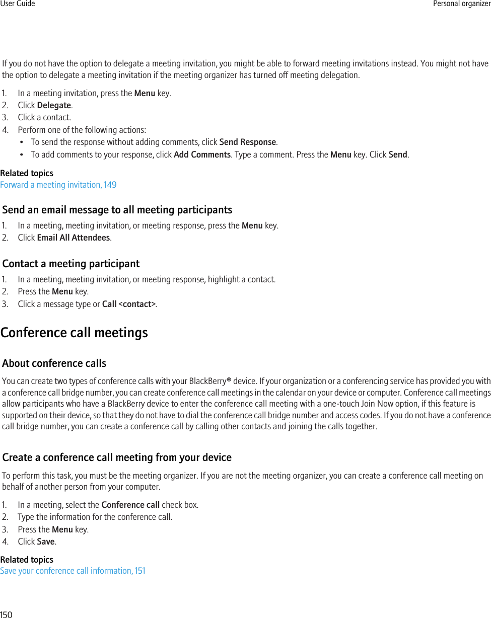 If you do not have the option to delegate a meeting invitation, you might be able to forward meeting invitations instead. You might not havethe option to delegate a meeting invitation if the meeting organizer has turned off meeting delegation.1. In a meeting invitation, press the Menu key.2. Click Delegate.3. Click a contact.4. Perform one of the following actions:• To send the response without adding comments, click Send Response.• To add comments to your response, click Add Comments. Type a comment. Press the Menu key. Click Send.Related topicsForward a meeting invitation, 149Send an email message to all meeting participants1. In a meeting, meeting invitation, or meeting response, press the Menu key.2. Click Email All Attendees.Contact a meeting participant1. In a meeting, meeting invitation, or meeting response, highlight a contact.2. Press the Menu key.3. Click a message type or Call &lt;contact&gt;.Conference call meetingsAbout conference callsYou can create two types of conference calls with your BlackBerry® device. If your organization or a conferencing service has provided you witha conference call bridge number, you can create conference call meetings in the calendar on your device or computer. Conference call meetingsallow participants who have a BlackBerry device to enter the conference call meeting with a one-touch Join Now option, if this feature issupported on their device, so that they do not have to dial the conference call bridge number and access codes. If you do not have a conferencecall bridge number, you can create a conference call by calling other contacts and joining the calls together.Create a conference call meeting from your deviceTo perform this task, you must be the meeting organizer. If you are not the meeting organizer, you can create a conference call meeting onbehalf of another person from your computer.1. In a meeting, select the Conference call check box.2. Type the information for the conference call.3. Press the Menu key.4. Click Save.Related topicsSave your conference call information, 151User Guide Personal organizer150