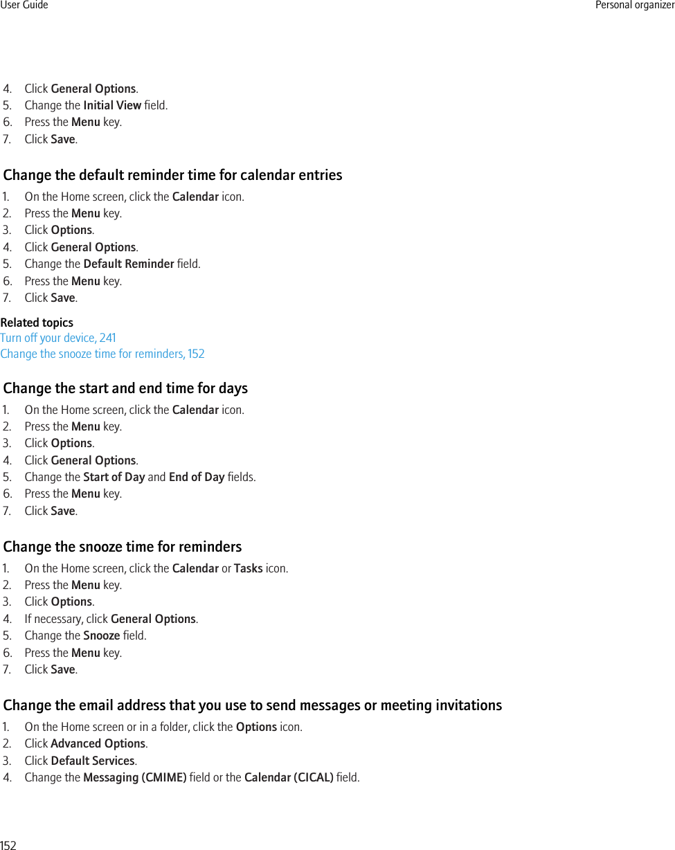 4. Click General Options.5. Change the Initial View field.6. Press the Menu key.7. Click Save.Change the default reminder time for calendar entries1. On the Home screen, click the Calendar icon.2. Press the Menu key.3. Click Options.4. Click General Options.5. Change the Default Reminder field.6. Press the Menu key.7. Click Save.Related topicsTurn off your device, 241Change the snooze time for reminders, 152Change the start and end time for days1. On the Home screen, click the Calendar icon.2. Press the Menu key.3. Click Options.4. Click General Options.5. Change the Start of Day and End of Day fields.6. Press the Menu key.7. Click Save.Change the snooze time for reminders1. On the Home screen, click the Calendar or Tasks icon.2. Press the Menu key.3. Click Options.4. If necessary, click General Options.5. Change the Snooze field.6. Press the Menu key.7. Click Save.Change the email address that you use to send messages or meeting invitations1. On the Home screen or in a folder, click the Options icon.2. Click Advanced Options.3. Click Default Services.4. Change the Messaging (CMIME) field or the Calendar (CICAL) field.User Guide Personal organizer152