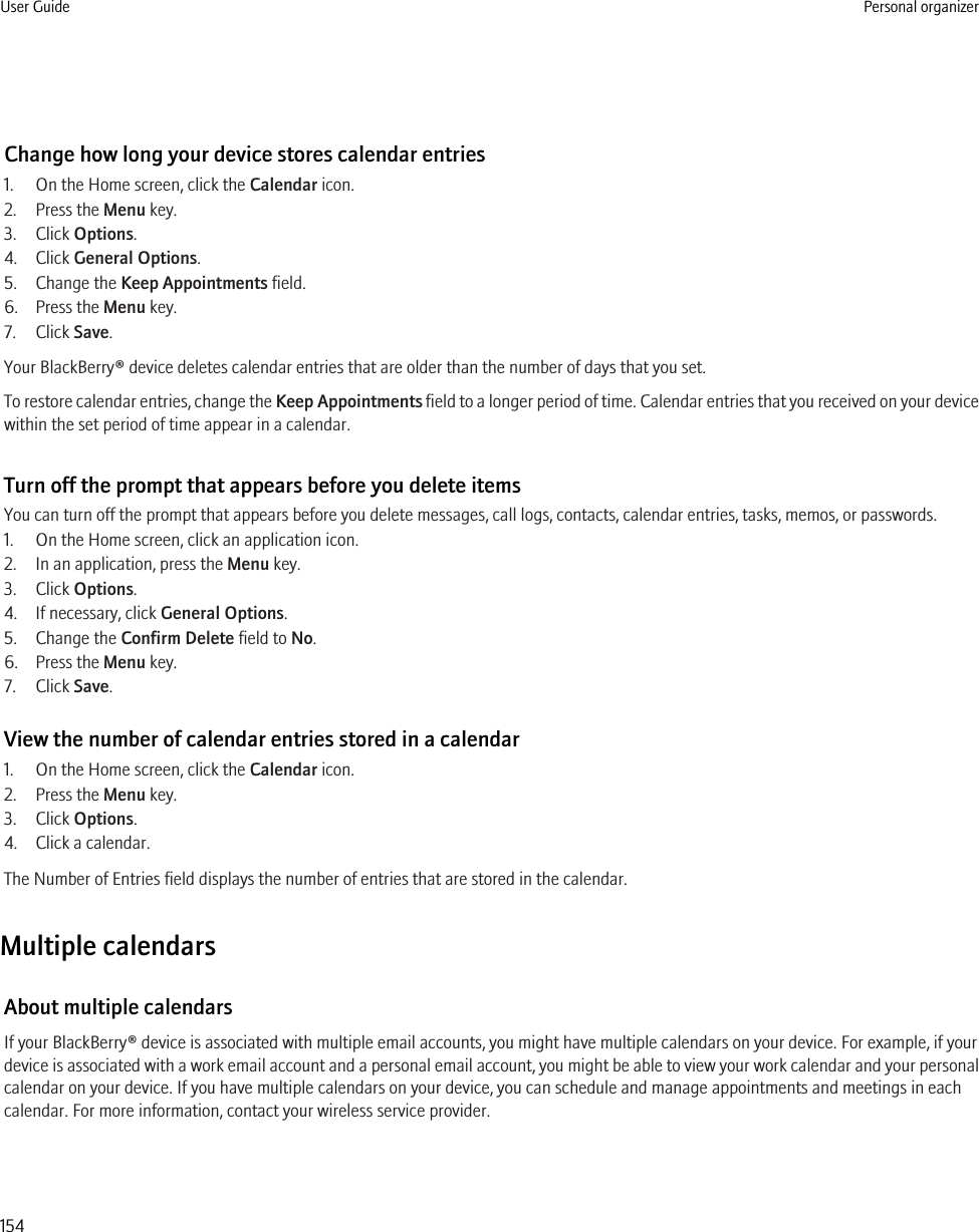 Change how long your device stores calendar entries1. On the Home screen, click the Calendar icon.2. Press the Menu key.3. Click Options.4. Click General Options.5. Change the Keep Appointments field.6. Press the Menu key.7. Click Save.Your BlackBerry® device deletes calendar entries that are older than the number of days that you set.To restore calendar entries, change the Keep Appointments field to a longer period of time. Calendar entries that you received on your devicewithin the set period of time appear in a calendar.Turn off the prompt that appears before you delete itemsYou can turn off the prompt that appears before you delete messages, call logs, contacts, calendar entries, tasks, memos, or passwords.1. On the Home screen, click an application icon.2. In an application, press the Menu key.3. Click Options.4. If necessary, click General Options.5. Change the Confirm Delete field to No.6. Press the Menu key.7. Click Save.View the number of calendar entries stored in a calendar1. On the Home screen, click the Calendar icon.2. Press the Menu key.3. Click Options.4. Click a calendar.The Number of Entries field displays the number of entries that are stored in the calendar.Multiple calendarsAbout multiple calendarsIf your BlackBerry® device is associated with multiple email accounts, you might have multiple calendars on your device. For example, if yourdevice is associated with a work email account and a personal email account, you might be able to view your work calendar and your personalcalendar on your device. If you have multiple calendars on your device, you can schedule and manage appointments and meetings in eachcalendar. For more information, contact your wireless service provider.User Guide Personal organizer154