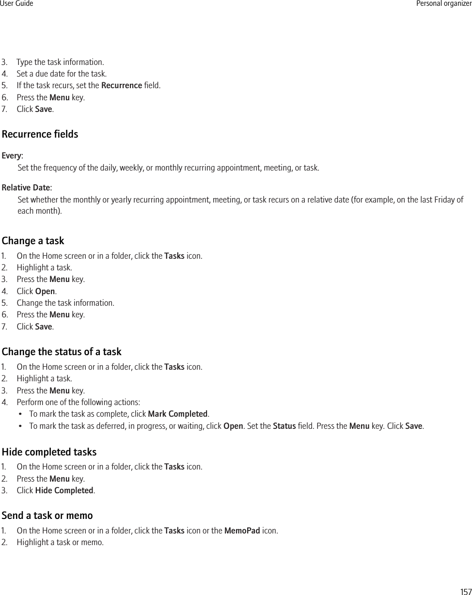 3. Type the task information.4. Set a due date for the task.5. If the task recurs, set the Recurrence field.6. Press the Menu key.7. Click Save.Recurrence fieldsEvery:Set the frequency of the daily, weekly, or monthly recurring appointment, meeting, or task.Relative Date:Set whether the monthly or yearly recurring appointment, meeting, or task recurs on a relative date (for example, on the last Friday ofeach month).Change a task1. On the Home screen or in a folder, click the Tasks icon.2. Highlight a task.3. Press the Menu key.4. Click Open.5. Change the task information.6. Press the Menu key.7. Click Save.Change the status of a task1. On the Home screen or in a folder, click the Tasks icon.2. Highlight a task.3. Press the Menu key.4. Perform one of the following actions:• To mark the task as complete, click Mark Completed.• To mark the task as deferred, in progress, or waiting, click Open. Set the Status field. Press the Menu key. Click Save.Hide completed tasks1. On the Home screen or in a folder, click the Tasks icon.2. Press the Menu key.3. Click Hide Completed.Send a task or memo1. On the Home screen or in a folder, click the Tasks icon or the MemoPad icon.2. Highlight a task or memo.User Guide Personal organizer157