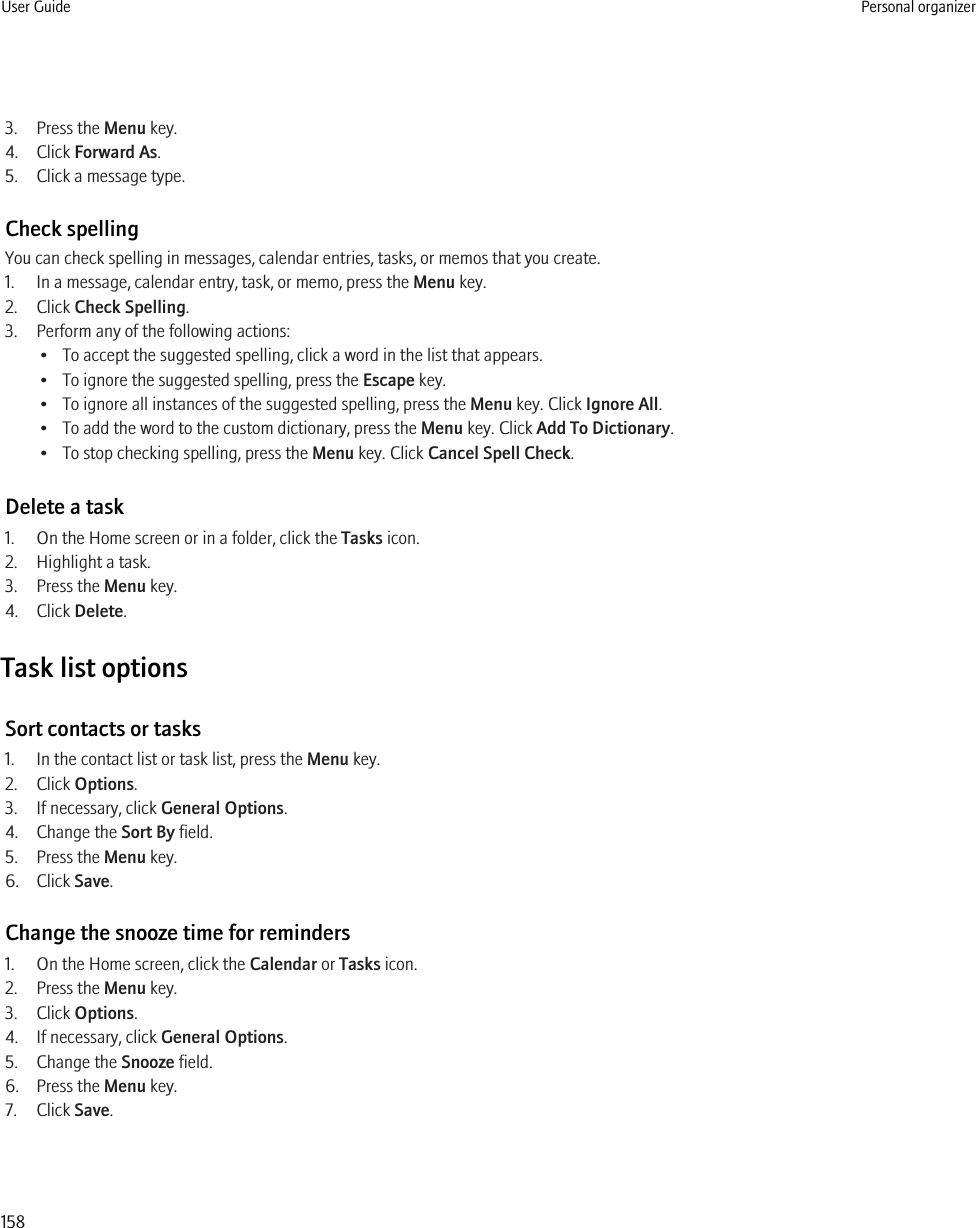 3. Press the Menu key.4. Click Forward As.5. Click a message type.Check spellingYou can check spelling in messages, calendar entries, tasks, or memos that you create.1. In a message, calendar entry, task, or memo, press the Menu key.2. Click Check Spelling.3. Perform any of the following actions:• To accept the suggested spelling, click a word in the list that appears.• To ignore the suggested spelling, press the Escape key.• To ignore all instances of the suggested spelling, press the Menu key. Click Ignore All.• To add the word to the custom dictionary, press the Menu key. Click Add To Dictionary.• To stop checking spelling, press the Menu key. Click Cancel Spell Check.Delete a task1. On the Home screen or in a folder, click the Tasks icon.2. Highlight a task.3. Press the Menu key.4. Click Delete.Task list optionsSort contacts or tasks1. In the contact list or task list, press the Menu key.2. Click Options.3. If necessary, click General Options.4. Change the Sort By field.5. Press the Menu key.6. Click Save.Change the snooze time for reminders1. On the Home screen, click the Calendar or Tasks icon.2. Press the Menu key.3. Click Options.4. If necessary, click General Options.5. Change the Snooze field.6. Press the Menu key.7. Click Save.User Guide Personal organizer158