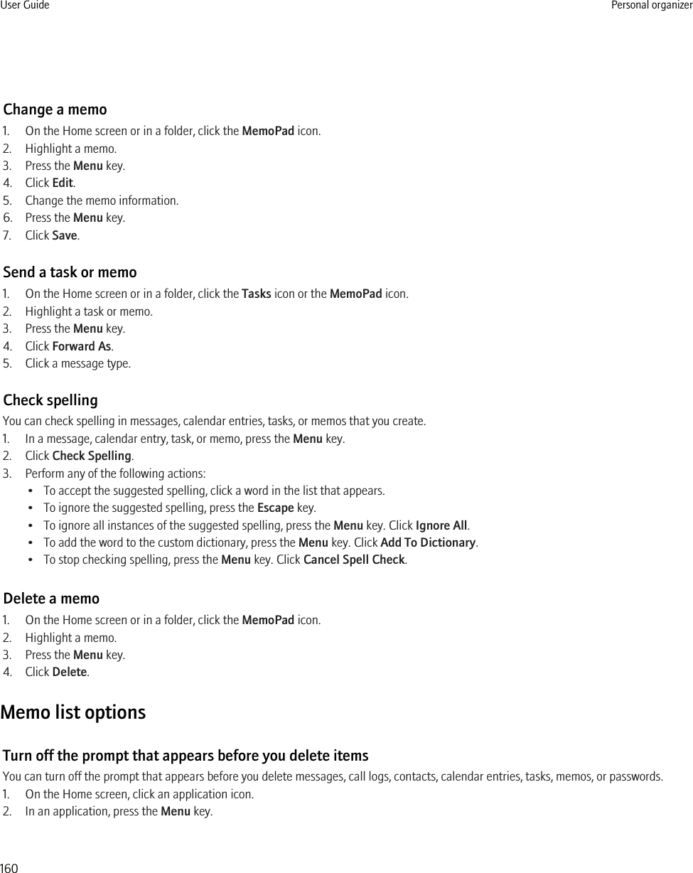 Change a memo1. On the Home screen or in a folder, click the MemoPad icon.2. Highlight a memo.3. Press the Menu key.4. Click Edit.5. Change the memo information.6. Press the Menu key.7. Click Save.Send a task or memo1. On the Home screen or in a folder, click the Tasks icon or the MemoPad icon.2. Highlight a task or memo.3. Press the Menu key.4. Click Forward As.5. Click a message type.Check spellingYou can check spelling in messages, calendar entries, tasks, or memos that you create.1. In a message, calendar entry, task, or memo, press the Menu key.2. Click Check Spelling.3. Perform any of the following actions:• To accept the suggested spelling, click a word in the list that appears.• To ignore the suggested spelling, press the Escape key.• To ignore all instances of the suggested spelling, press the Menu key. Click Ignore All.• To add the word to the custom dictionary, press the Menu key. Click Add To Dictionary.• To stop checking spelling, press the Menu key. Click Cancel Spell Check.Delete a memo1. On the Home screen or in a folder, click the MemoPad icon.2. Highlight a memo.3. Press the Menu key.4. Click Delete.Memo list optionsTurn off the prompt that appears before you delete itemsYou can turn off the prompt that appears before you delete messages, call logs, contacts, calendar entries, tasks, memos, or passwords.1. On the Home screen, click an application icon.2. In an application, press the Menu key.User Guide Personal organizer160