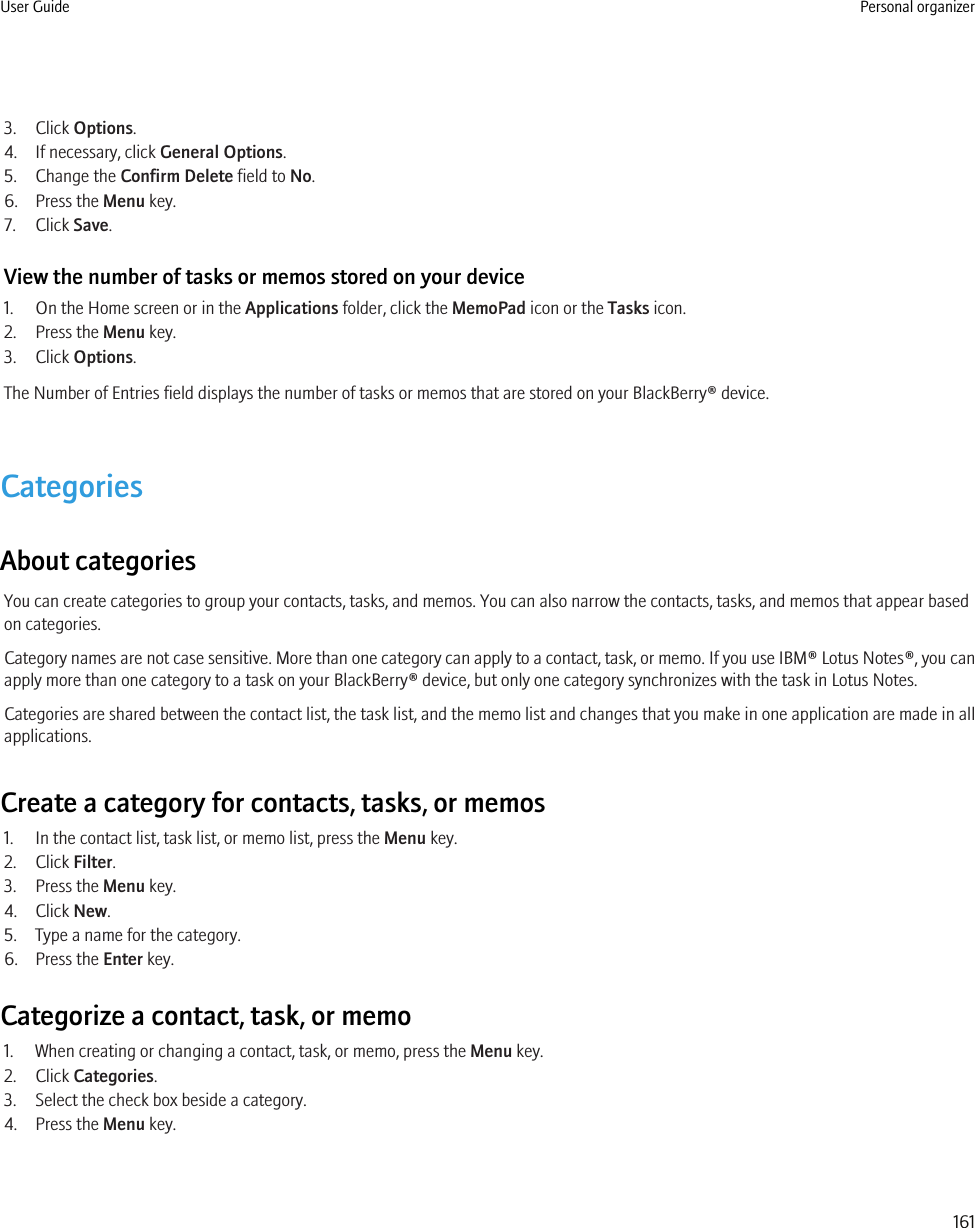 3. Click Options.4. If necessary, click General Options.5. Change the Confirm Delete field to No.6. Press the Menu key.7. Click Save.View the number of tasks or memos stored on your device1. On the Home screen or in the Applications folder, click the MemoPad icon or the Tasks icon.2. Press the Menu key.3. Click Options.The Number of Entries field displays the number of tasks or memos that are stored on your BlackBerry® device.CategoriesAbout categoriesYou can create categories to group your contacts, tasks, and memos. You can also narrow the contacts, tasks, and memos that appear basedon categories.Category names are not case sensitive. More than one category can apply to a contact, task, or memo. If you use IBM® Lotus Notes®, you canapply more than one category to a task on your BlackBerry® device, but only one category synchronizes with the task in Lotus Notes.Categories are shared between the contact list, the task list, and the memo list and changes that you make in one application are made in allapplications.Create a category for contacts, tasks, or memos1. In the contact list, task list, or memo list, press the Menu key.2. Click Filter.3. Press the Menu key.4. Click New.5. Type a name for the category.6. Press the Enter key.Categorize a contact, task, or memo1. When creating or changing a contact, task, or memo, press the Menu key.2. Click Categories.3. Select the check box beside a category.4. Press the Menu key.User Guide Personal organizer161