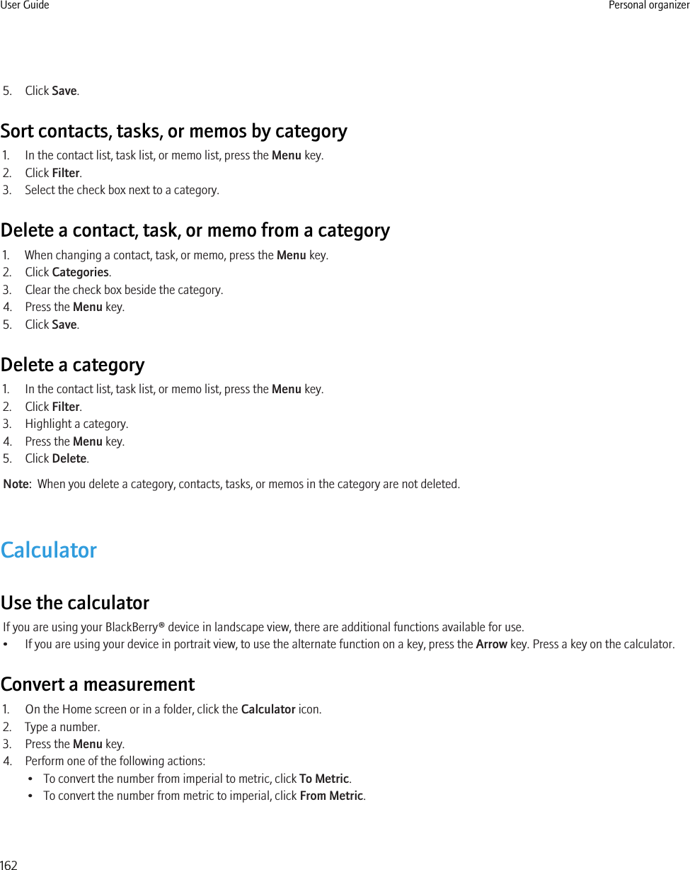 5. Click Save.Sort contacts, tasks, or memos by category1. In the contact list, task list, or memo list, press the Menu key.2. Click Filter.3. Select the check box next to a category.Delete a contact, task, or memo from a category1. When changing a contact, task, or memo, press the Menu key.2. Click Categories.3. Clear the check box beside the category.4. Press the Menu key.5. Click Save.Delete a category1. In the contact list, task list, or memo list, press the Menu key.2. Click Filter.3. Highlight a category.4. Press the Menu key.5. Click Delete.Note:  When you delete a category, contacts, tasks, or memos in the category are not deleted.CalculatorUse the calculatorIf you are using your BlackBerry® device in landscape view, there are additional functions available for use.• If you are using your device in portrait view, to use the alternate function on a key, press the Arrow key. Press a key on the calculator.Convert a measurement1. On the Home screen or in a folder, click the Calculator icon.2. Type a number.3. Press the Menu key.4. Perform one of the following actions:• To convert the number from imperial to metric, click To Metric.• To convert the number from metric to imperial, click From Metric.User Guide Personal organizer162