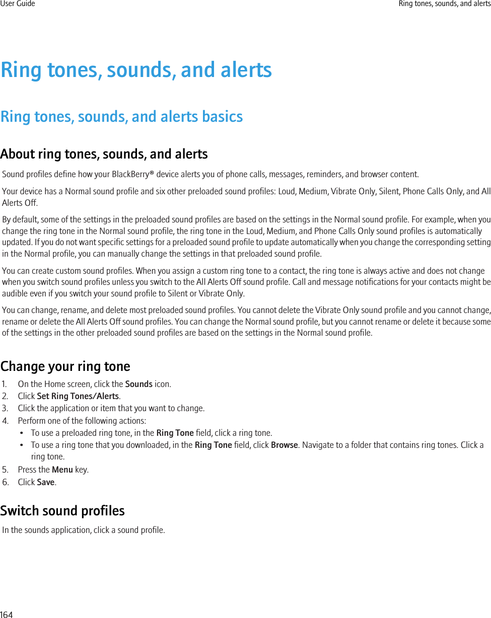 Ring tones, sounds, and alertsRing tones, sounds, and alerts basicsAbout ring tones, sounds, and alertsSound profiles define how your BlackBerry® device alerts you of phone calls, messages, reminders, and browser content.Your device has a Normal sound profile and six other preloaded sound profiles: Loud, Medium, Vibrate Only, Silent, Phone Calls Only, and AllAlerts Off.By default, some of the settings in the preloaded sound profiles are based on the settings in the Normal sound profile. For example, when youchange the ring tone in the Normal sound profile, the ring tone in the Loud, Medium, and Phone Calls Only sound profiles is automaticallyupdated. If you do not want specific settings for a preloaded sound profile to update automatically when you change the corresponding settingin the Normal profile, you can manually change the settings in that preloaded sound profile.You can create custom sound profiles. When you assign a custom ring tone to a contact, the ring tone is always active and does not changewhen you switch sound profiles unless you switch to the All Alerts Off sound profile. Call and message notifications for your contacts might beaudible even if you switch your sound profile to Silent or Vibrate Only.You can change, rename, and delete most preloaded sound profiles. You cannot delete the Vibrate Only sound profile and you cannot change,rename or delete the All Alerts Off sound profiles. You can change the Normal sound profile, but you cannot rename or delete it because someof the settings in the other preloaded sound profiles are based on the settings in the Normal sound profile.Change your ring tone1. On the Home screen, click the Sounds icon.2. Click Set Ring Tones/Alerts.3. Click the application or item that you want to change.4. Perform one of the following actions:• To use a preloaded ring tone, in the Ring Tone field, click a ring tone.• To use a ring tone that you downloaded, in the Ring Tone field, click Browse. Navigate to a folder that contains ring tones. Click aring tone.5. Press the Menu key.6. Click Save.Switch sound profilesIn the sounds application, click a sound profile.User Guide Ring tones, sounds, and alerts164