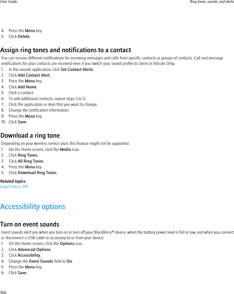 4. Press the Menu key.5. Click Delete.Assign ring tones and notifications to a contactYou can receive different notifications for incoming messages and calls from specific contacts or groups of contacts. Call and messagenotifications for your contacts are received even if you switch your sound profile to Silent or Vibrate Only.1. In the sounds application, click Set Contact Alerts.2. Click Add Contact Alert.3. Press the Menu key.4. Click Add Name.5. Click a contact.6. To add additional contacts, repeat steps 3 to 5.7. Click the application or item that you want to change.8. Change the notification information.9. Press the Menu key.10. Click Save.Download a ring toneDepending on your wireless service plan, this feature might not be supported.1. On the Home screen, click the Media icon.2. Click Ring Tones.3. Click All Ring Tones.4. Press the Menu key.5. Click Download Ring Tones.Related topicsLegal notice, 301Accessibility optionsTurn on event soundsEvent sounds alert you when you turn on or turn off your BlackBerry® device, when the battery power level is full or low, and when you connector disconnect a USB cable or accessory to or from your device.1. On the Home screen, click the Options icon.2. Click Advanced Options.3. Click Accessibility.4. Change the Event Sounds field to On.5. Press the Menu key.6. Click Save.User Guide Ring tones, sounds, and alerts166